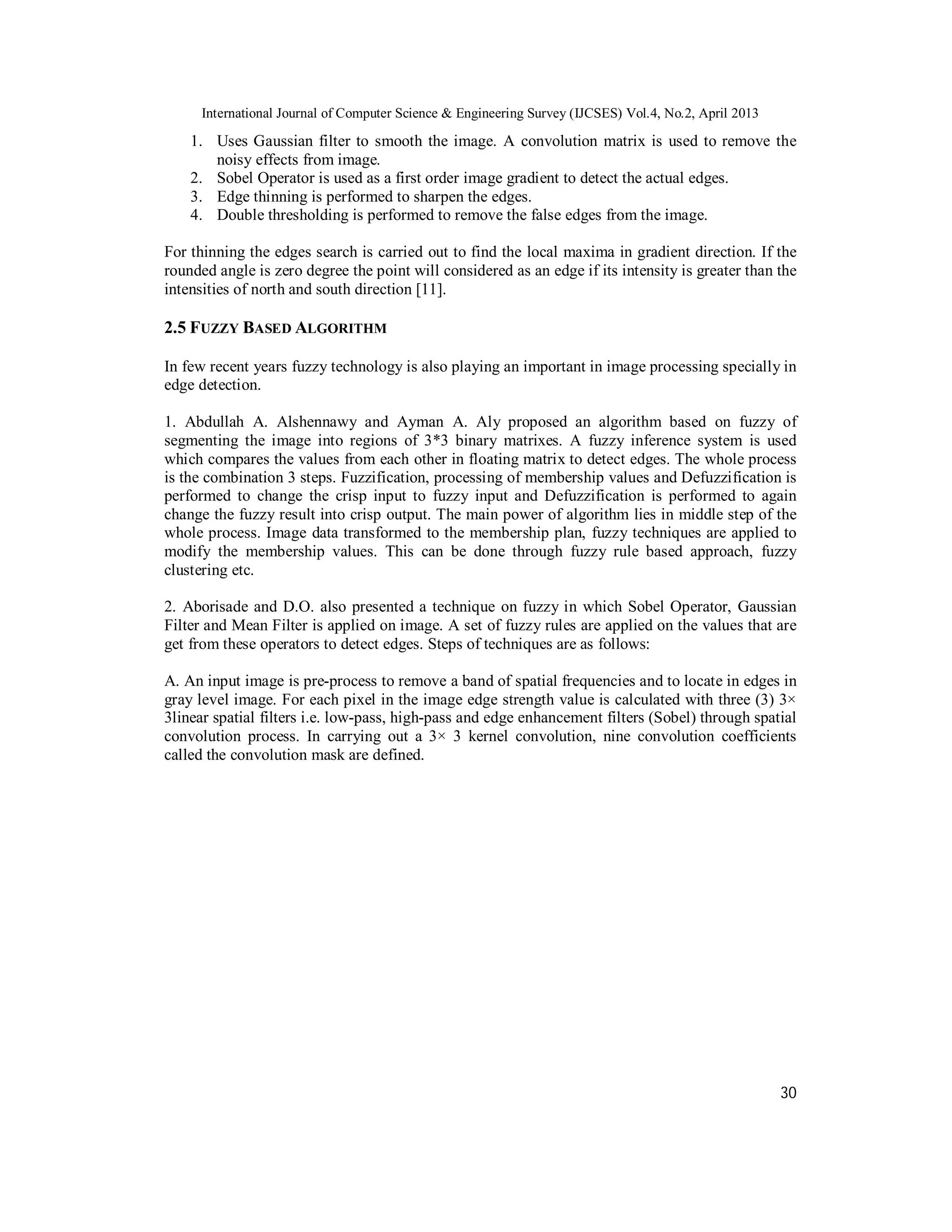 International Journal of Computer Science & Engineering Survey (IJCSES) Vol.4, No.2, April 2013
30
1. Uses Gaussian filter to smooth the image. A convolution matrix is used to remove the
noisy effects from image.
2. Sobel Operator is used as a first order image gradient to detect the actual edges.
3. Edge thinning is performed to sharpen the edges.
4. Double thresholding is performed to remove the false edges from the image.
For thinning the edges search is carried out to find the local maxima in gradient direction. If the
rounded angle is zero degree the point will considered as an edge if its intensity is greater than the
intensities of north and south direction [11].
2.5 FUZZY BASED ALGORITHM
In few recent years fuzzy technology is also playing an important in image processing specially in
edge detection.
1. Abdullah A. Alshennawy and Ayman A. Aly proposed an algorithm based on fuzzy of
segmenting the image into regions of 3*3 binary matrixes. A fuzzy inference system is used
which compares the values from each other in floating matrix to detect edges. The whole process
is the combination 3 steps. Fuzzification, processing of membership values and Defuzzification is
performed to change the crisp input to fuzzy input and Defuzzification is performed to again
change the fuzzy result into crisp output. The main power of algorithm lies in middle step of the
whole process. Image data transformed to the membership plan, fuzzy techniques are applied to
modify the membership values. This can be done through fuzzy rule based approach, fuzzy
clustering etc.
2. Aborisade and D.O. also presented a technique on fuzzy in which Sobel Operator, Gaussian
Filter and Mean Filter is applied on image. A set of fuzzy rules are applied on the values that are
get from these operators to detect edges. Steps of techniques are as follows:
A. An input image is pre-process to remove a band of spatial frequencies and to locate in edges in
gray level image. For each pixel in the image edge strength value is calculated with three (3) 3×
3linear spatial filters i.e. low-pass, high-pass and edge enhancement filters (Sobel) through spatial
convolution process. In carrying out a 3× 3 kernel convolution, nine convolution coefficients
called the convolution mask are defined.
 
