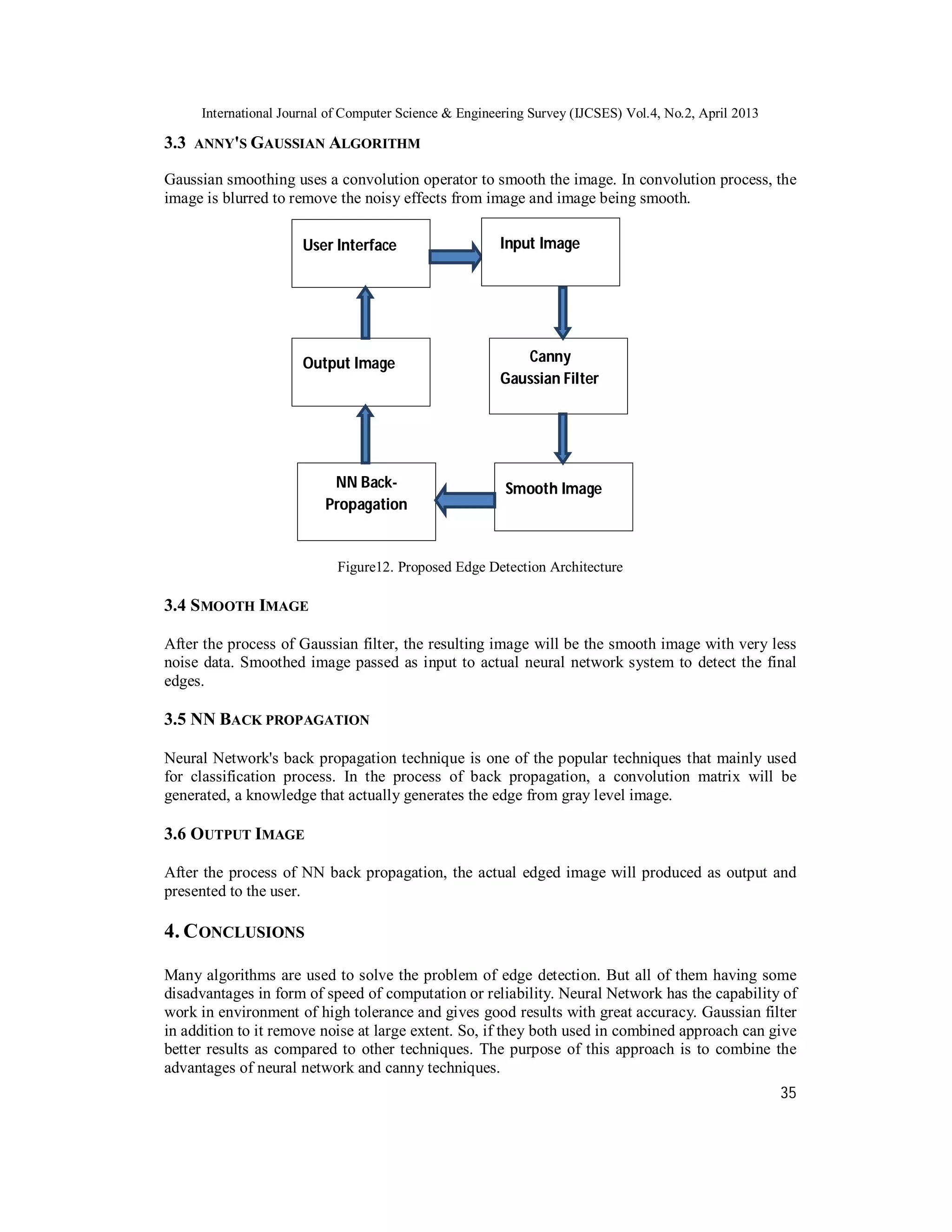 International Journal of Computer Science & Engineering Survey (IJCSES) Vol.4, No.2, April 2013
35
3.3 ANNY'S GAUSSIAN ALGORITHM
Gaussian smoothing uses a convolution operator to smooth the image. In convolution process, the
image is blurred to remove the noisy effects from image and image being smooth.
Figure12. Proposed Edge Detection Architecture
3.4 SMOOTH IMAGE
After the process of Gaussian filter, the resulting image will be the smooth image with very less
noise data. Smoothed image passed as input to actual neural network system to detect the final
edges.
3.5 NN BACK PROPAGATION
Neural Network's back propagation technique is one of the popular techniques that mainly used
for classification process. In the process of back propagation, a convolution matrix will be
generated, a knowledge that actually generates the edge from gray level image.
3.6 OUTPUT IMAGE
After the process of NN back propagation, the actual edged image will produced as output and
presented to the user.
4. CONCLUSIONS
Many algorithms are used to solve the problem of edge detection. But all of them having some
disadvantages in form of speed of computation or reliability. Neural Network has the capability of
work in environment of high tolerance and gives good results with great accuracy. Gaussian filter
in addition to it remove noise at large extent. So, if they both used in combined approach can give
better results as compared to other techniques. The purpose of this approach is to combine the
advantages of neural network and canny techniques.
User Interface Input Image
Canny
Gaussian Filter
Smooth ImageNN Back-
Propagation
Output Image
 