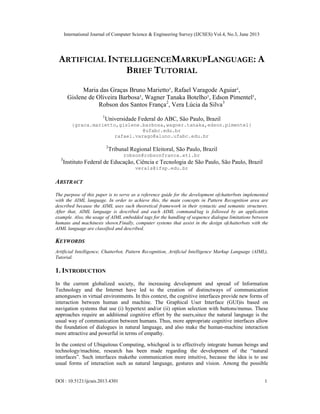 International Journal of Computer Science & Engineering Survey (IJCSES) Vol.4, No.3, June 2013
DOI : 10.5121/ijcses.2013.4301 1
ARTIFICIAL INTELLIGENCEMARKUPLANGUAGE: A
BRIEF TUTORIAL
Maria das Graças Bruno Marietto¹, Rafael Varagode Aguiar¹,
Gislene de Oliveira Barbosa¹, Wagner Tanaka Botelho¹, Edson Pimentel¹,
Robson dos Santos França2
, Vera Lúcia da Silva3
1
Universidade Federal do ABC, São Paulo, Brazil
{graca.marietto,gislene.barbosa,wagner.tanaka,edson.pimentel}
@ufabc.edu.br
rafael.varago@aluno.ufabc.edu.br
2
Tribunal Regional Eleitoral, São Paulo, Brazil
robson@robsonfranca.eti.br
3
Instituto Federal de Educação, Ciência e Tecnologia de São Paulo, São Paulo, Brazil
verals@ifsp.edu.br
ABSTRACT
The purpose of this paper is to serve as a reference guide for the development ofchatterbots implemented
with the AIML language. In order to achieve this, the main concepts in Pattern Recognition area are
described because the AIML uses such theoretical framework in their syntactic and semantic structures.
After that, AIML language is described and each AIML command/tag is followed by an application
example. Also, the usage of AIML embedded tags for the handling of sequence dialogue limitations between
humans and machinesis shown.Finally, computer systems that assist in the design ofchatterbots with the
AIML language are classified and described.
KEYWORDS
Artificial Intelligence, Chatterbot, Pattern Recognition, Artificial Intelligence Markup Language (AIML),
Tutorial.
1. INTRODUCTION
In the current globalized society, the increasing development and spread of Information
Technology and the Internet have led to the creation of distinctways of communication
amongusers in virtual environments. In this context, the cognitive interfaces provide new forms of
interaction between human and machine. The Graphical User Interface (GUI)is based on
navigation systems that use (i) hypertext and/or (ii) option selection with buttons/menus. These
approaches require an additional cognitive effort by the users,since the natural language is the
usual way of communication between humans. Thus, more appropriate cognitive interfaces allow
the foundation of dialogues in natural language, and also make the human-machine interaction
more attractive and powerful in terms of empathy.
In the context of Ubiquitous Computing, whichgoal is to effectively integrate human beings and
technology/machine, research has been made regarding the development of the “natural
interfaces”. Such interfaces makethe communication more intuitive, because the idea is to use
usual forms of interaction such as natural language, gestures and vision. Among the possible
 