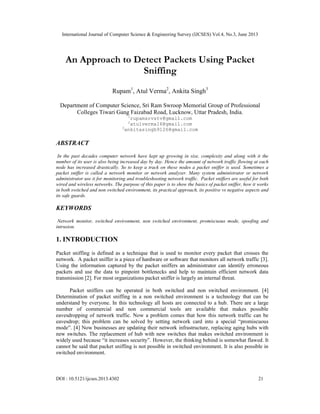 International Journal of Computer Science & Engineering Survey (IJCSES) Vol.4, No.3, June 2013
DOI : 10.5121/ijcses.2013.4302 21
An Approach to Detect Packets Using Packet
Sniffing
Rupam1
, Atul Verma2
, Ankita Singh3
Department of Computer Science, Sri Ram Swroop Memorial Group of Professional
Colleges Tiwari Gang Faizabad Road, Lucknow, Uttar Pradesh, India.
1
rupamsrvstv@gmail.com
2
atulverma16@gmail.com
3
ankitasingh9126@gmail.com
ABSTRACT
In the past decades computer network have kept up growing in size, complexity and along with it the
number of its user is also being increased day by day. Hence the amount of network traffic flowing at each
node has increased drastically. So to keep a track on these nodes a packet sniffer is used. Sometimes a
packet sniffer is called a network monitor or network analyzer. Many system administrator or network
administrator use it for monitoring and troubleshooting network traffic. Packet sniffers are useful for both
wired and wireless networks. The purpose of this paper is to show the basics of packet sniffer, how it works
in both switched and non switched environment, its practical approach, its positive vs negative aspects and
its safe guards.
KEYWORDS
Network monitor, switched environment, non switched environment, promiscuous mode, spoofing and
intrusion.
1. INTRODUCTION
Packet sniffing is defined as a technique that is used to monitor every packet that crosses the
network. A packet sniffer is a piece of hardware or software that monitors all network traffic [3].
Using the information captured by the packet sniffers an administrator can identify erroneous
packets and use the data to pinpoint bottlenecks and help to maintain efficient network data
transmission [2]. For most organizations packet sniffer is largely an internal threat.
Packet sniffers can be operated in both switched and non switched environment. [4]
Determination of packet sniffing in a non switched environment is a technology that can be
understand by everyone. In this technology all hosts are connected to a hub. There are a large
number of commercial and non commercial tools are available that makes possible
eavesdropping of network traffic. Now a problem comes that how this network traffic can be
eavesdrop; this problem can be solved by setting network card into a special “promiscuous
mode”. [4] Now businesses are updating their network infrastructure, replacing aging hubs with
new switches. The replacement of hub with new switches that makes switched environment is
widely used because “it increases security”. However, the thinking behind is somewhat flawed. It
cannot be said that packet sniffing is not possible in switched environment. It is also possible in
switched environment.
 