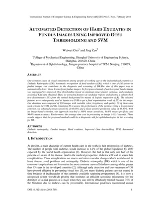 International Journal of Computer Science & Engineering Survey (IJCSES) Vol.7, No.1, February 2016
DOI:10.5121/ijcses.2016.7101 1
AUTOMATED DETECTION OF HARD EXUDATES IN
FUNDUS IMAGES USING IMPROVED OTSU
THRESHOLDING AND SVM
Weiwei Gao1
and Jing Zuo2
1
College of Mechanical Engineering, Shanghai University of Engineering Science,
Shanghai, 201620, China
2
Department of Ophthalmology, Jiangsu province hospital of TCM, Nanjing, 210029,
China
ABSTRACT
One common cause of visual impairment among people of working age in the industrialized countries is
Diabetic Retinopathy (DR). Automatic recognition of hard exudates (EXs) which is one of DR lesions in
fundus images can contribute to the diagnosis and screening of DR.The aim of this paper was to
automatically detect those lesions from fundus images. At first,green channel of each original fundus image
was segmented by improved Otsu thresholding based on minimum inner-cluster variance, and candidate
regions of EXs were obtained. Then, we extracted features of candidate regions and selected a subset which
best discriminates EXs from the retinal background by means of logistic regression (LR). The selected
features were subsequently used as inputs to a SVM to get a final segmentation result of EXs in the image.
Our database was composed of 120 images with variable color, brightness, and quality. 70 of them were
used to train the SVM and the remaining 50 to assess the performance of the method. Using a lesion based
criterion, we achieved a mean sensitivity of 95.05% and a mean positive predictive value of 95.37%. With
an image-based criterion, our approach reached a 100% mean sensitivity, 90.9% mean specificity and
96.0% mean accuracy. Furthermore, the average time cost in processing an image is 8.31 seconds. These
results suggest that the proposed method could be a diagnostic aid for ophthalmologists in the screening
for DR.
KEYWORDS
Diabetic retinopathy, Fundus images, Hard exudates, Improved Otsu thresholding, SVM, Automated
detection.
1. INTRODUCTION
At present, a main challenge of current health care in the world is fast progression of diabetes.
The number of people with diabetics would increase to 4.4% of the global population by 2030
expected by the world health organization [1]. However, the fact is that only one half of the
patients are aware of the disease. And in the medical perspective, diabetes will lead to severe late
complications. These complications are macro and micro vascular changes which would result in
heart disease, renal problems and retinopathy. Diabetic retinopathy (DR) which is one of the
common complications and it remains the most common cause of blindness among adults greater
than 65 years in the developed countries [2]. Although early detection and laser treatment of DR
have proved effective in preventing visual loss [3], too many diabetic patients are not treated in
time because of inadequacies of the currently available screening programmes [4]. It is now a
recognised urgent worldwide priority that institutes an efficient screening programme for the
detection of at-risk patients at a stage when they can still be effectively treated because 75% of
the blindness due to diabetes can be preventable. International guidelines recommend annual
 