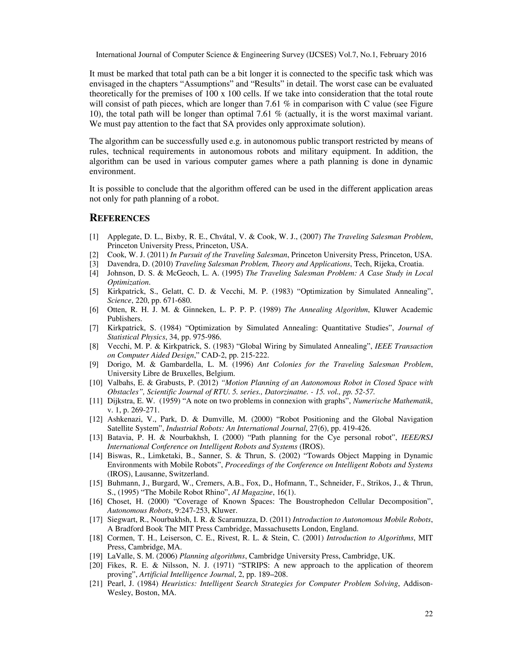 International Journal of Computer Science & Engineering Survey (IJCSES) Vol.7, No.1, February 2016
22
It must be marked that total path can be a bit longer it is connected to the specific task which was
envisaged in the chapters “Assumptions” and “Results” in detail. The worst case can be evaluated
theoretically for the premises of 100 x 100 cells. If we take into consideration that the total route
will consist of path pieces, which are longer than 7.61 % in comparison with C value (see Figure
10), the total path will be longer than optimal 7.61 % (actually, it is the worst maximal variant.
We must pay attention to the fact that SA provides only approximate solution).
The algorithm can be successfully used e.g. in autonomous public transport restricted by means of
rules, technical requirements in autonomous robots and military equipment. In addition, the
algorithm can be used in various computer games where a path planning is done in dynamic
environment.
It is possible to conclude that the algorithm offered can be used in the different application areas
not only for path planning of a robot.
REFERENCES
[1] Applegate, D. L., Bixby, R. E., Chvátal, V. & Cook, W. J., (2007) The Traveling Salesman Problem,
Princeton University Press, Princeton, USA.
[2] Cook, W. J. (2011) In Pursuit of the Traveling Salesman, Princeton University Press, Princeton, USA.
[3] Davendra, D. (2010) Traveling Salesman Problem, Theory and Applications, Tech, Rijeka, Croatia.
[4] Johnson, D. S. & McGeoch, L. A. (1995) The Traveling Salesman Problem: A Case Study in Local
Optimization.
[5] Kirkpatrick, S., Gelatt, C. D. & Vecchi, M. P. (1983) “Optimization by Simulated Annealing”,
Science, 220, pp. 671-680.
[6] Otten, R. H. J. M. & Ginneken, L. P. P. P. (1989) The Annealing Algorithm, Kluwer Academic
Publishers.
[7] Kirkpatrick, S. (1984) “Optimization by Simulated Annealing: Quantitative Studies”, Journal of
Statistical Physics, 34, pp. 975-986.
[8] Vecchi, M. P. & Kirkpatrick, S. (1983) “Global Wiring by Simulated Annealing”, IEEE Transaction
on Computer Aided Design,” CAD-2, pp. 215-222.
[9] Dorigo, M. & Gambardella, L. M. (1996) Ant Colonies for the Traveling Salesman Problem,
University Libre de Bruxelles, Belgium.
[10] Valbahs, E. & Grabusts, P. (2012) “Motion Planning of an Autonomous Robot in Closed Space with
Obstacles”, Scientific Journal of RTU. 5. series., Datorzinatne. - 15. vol., pp. 52-57.
[11] Dijkstra, E. W. (1959) “A note on two problems in connexion with graphs”, Numerische Mathematik,
v. 1, p. 269-271.
[12] Ashkenazi, V., Park, D. & Dumville, M. (2000) “Robot Positioning and the Global Navigation
Satellite System”, Industrial Robots: An International Journal, 27(6), pp. 419-426.
[13] Batavia, P. H. & Nourbakhsh, I. (2000) “Path planning for the Cye personal robot”, IEEE/RSJ
International Conference on Intelligent Robots and Systems (IROS).
[14] Biswas, R., Limketaki, B., Sanner, S. & Thrun, S. (2002) “Towards Object Mapping in Dynamic
Environments with Mobile Robots”, Proceedings of the Conference on Intelligent Robots and Systems
(IROS), Lausanne, Switzerland.
[15] Buhmann, J., Burgard, W., Cremers, A.B., Fox, D., Hofmann, T., Schneider, F., Strikos, J., & Thrun,
S., (1995) “The Mobile Robot Rhino”, AI Magazine, 16(1).
[16] Choset, H. (2000) “Coverage of Known Spaces: The Boustrophedon Cellular Decomposition”,
Autonomous Robots, 9:247-253, Kluwer.
[17] Siegwart, R., Nourbakhsh, I. R. & Scaramuzza, D. (2011) Introduction to Autonomous Mobile Robots,
A Bradford Book The MIT Press Cambridge, Massachusetts London, England.
[18] Cormen, T. H., Leiserson, C. E., Rivest, R. L. & Stein, C. (2001) Introduction to Algorithms, MIT
Press, Cambridge, MA.
[19] LaValle, S. M. (2006) Planning algorithms, Cambridge University Press, Cambridge, UK.
[20] Fikes, R. E. & Nilsson, N. J. (1971) “STRIPS: A new approach to the application of theorem
proving”, Artificial Intelligence Journal, 2, pp. 189–208.
[21] Pearl, J. (1984) Heuristics: Intelligent Search Strategies for Computer Problem Solving, Addison-
Wesley, Boston, MA.
 
