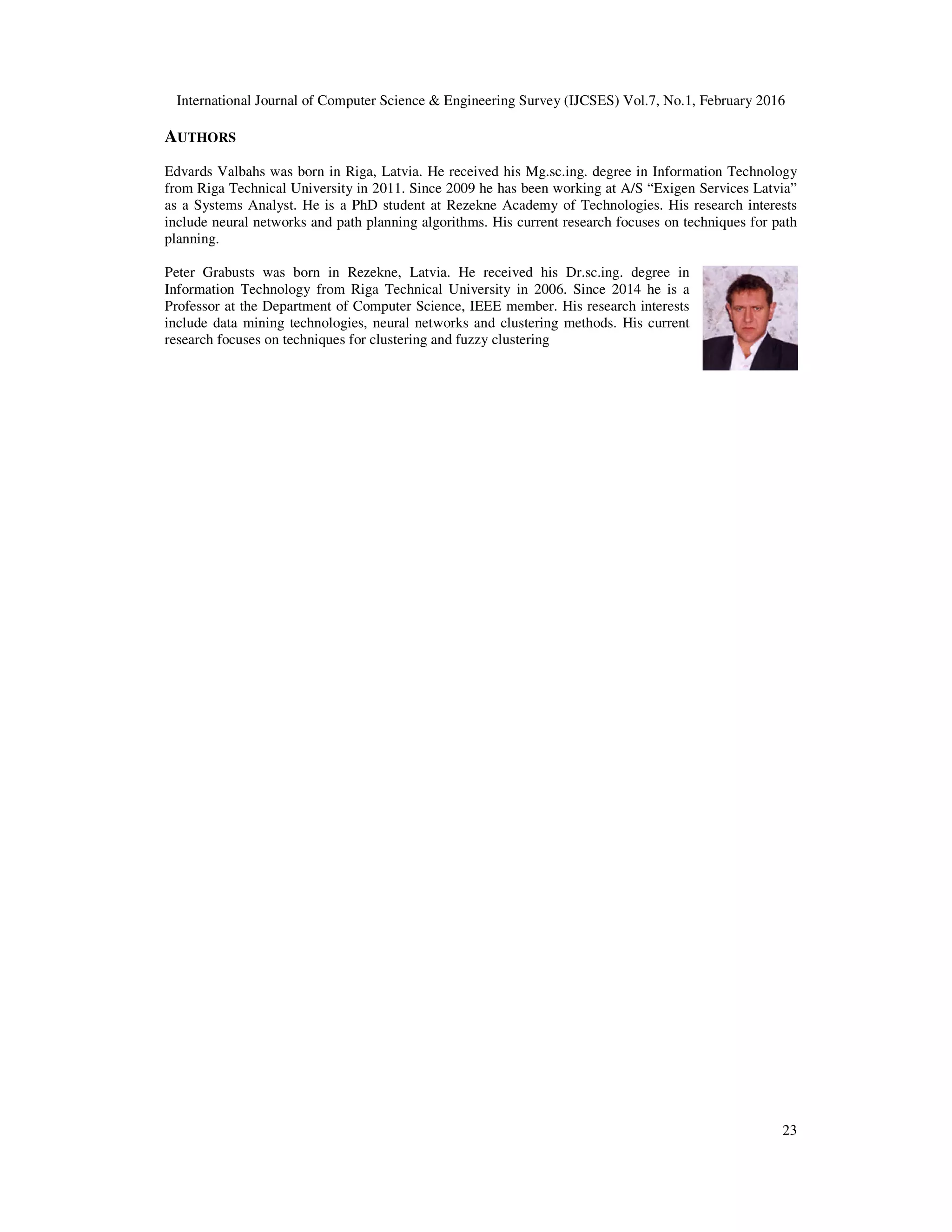 International Journal of Computer Science & Engineering Survey (IJCSES) Vol.7, No.1, February 2016
23
AUTHORS
Edvards Valbahs was born in Riga, Latvia. He received his Mg.sc.ing. degree in Information Technology
from Riga Technical University in 2011. Since 2009 he has been working at A/S “Exigen Services Latvia”
as a Systems Analyst. He is a PhD student at Rezekne Academy of Technologies. His research interests
include neural networks and path planning algorithms. His current research focuses on techniques for path
planning.
Peter Grabusts was born in Rezekne, Latvia. He received his Dr.sc.ing. degree in
Information Technology from Riga Technical University in 2006. Since 2014 he is a
Professor at the Department of Computer Science, IEEE member. His research interests
include data mining technologies, neural networks and clustering methods. His current
research focuses on techniques for clustering and fuzzy clustering
 