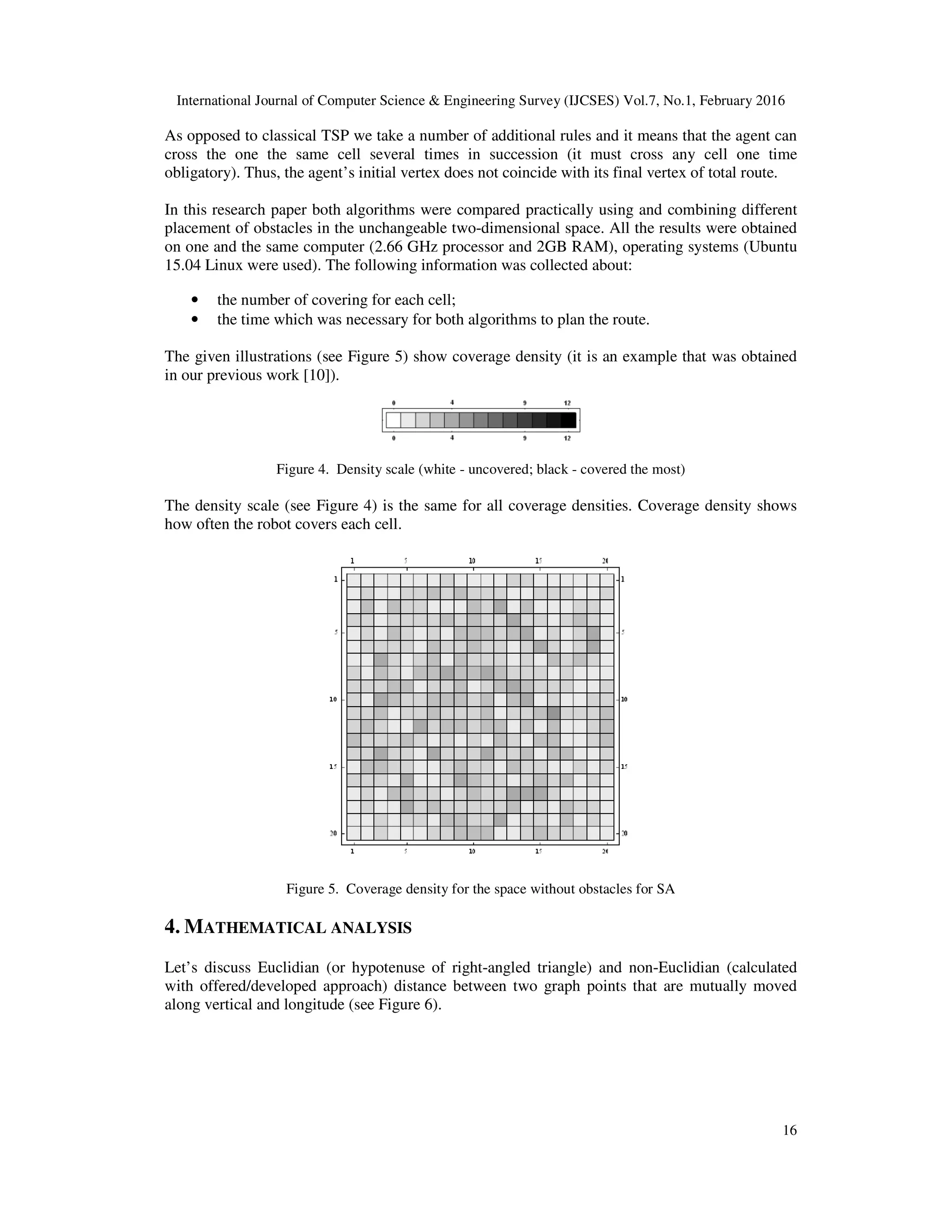International Journal of Computer Science & Engineering Survey (IJCSES) Vol.7, No.1, February 2016
16
As opposed to classical TSP we take a number of additional rules and it means that the agent can
cross the one the same cell several times in succession (it must cross any cell one time
obligatory). Thus, the agent’s initial vertex does not coincide with its final vertex of total route.
In this research paper both algorithms were compared practically using and combining different
placement of obstacles in the unchangeable two-dimensional space. All the results were obtained
on one and the same computer (2.66 GHz processor and 2GB RAM), operating systems (Ubuntu
15.04 Linux were used). The following information was collected about:
• the number of covering for each cell;
• the time which was necessary for both algorithms to plan the route.
The given illustrations (see Figure 5) show coverage density (it is an example that was obtained
in our previous work [10]).
Figure 4. Density scale (white - uncovered; black - covered the most)
The density scale (see Figure 4) is the same for all coverage densities. Coverage density shows
how often the robot covers each cell.
Figure 5. Coverage density for the space without obstacles for SA
4. MATHEMATICAL ANALYSIS
Let’s discuss Euclidian (or hypotenuse of right-angled triangle) and non-Euclidian (calculated
with offered/developed approach) distance between two graph points that are mutually moved
along vertical and longitude (see Figure 6).
 