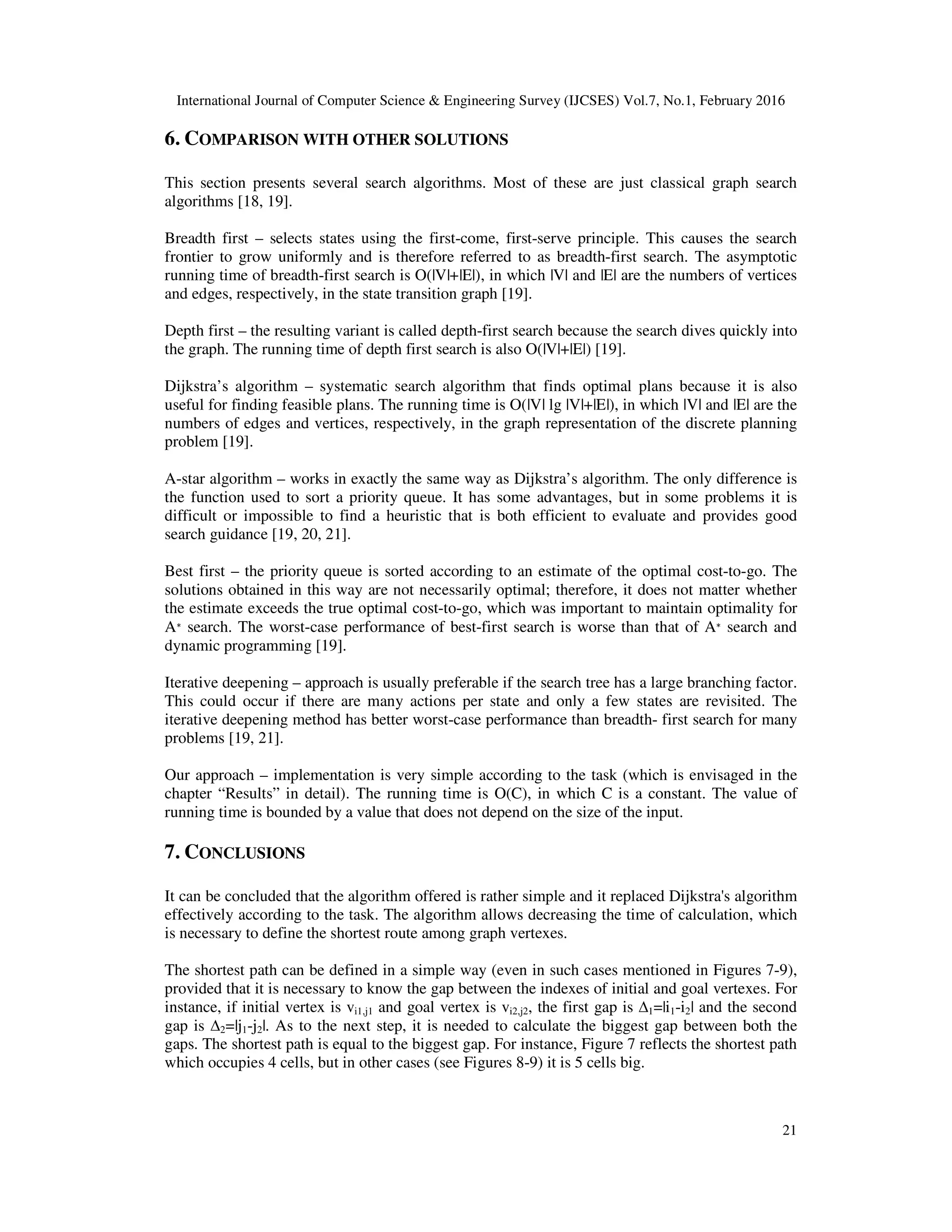 International Journal of Computer Science & Engineering Survey (IJCSES) Vol.7, No.1, February 2016
21
6. COMPARISON WITH OTHER SOLUTIONS
This section presents several search algorithms. Most of these are just classical graph search
algorithms [18, 19].
Breadth first – selects states using the first-come, first-serve principle. This causes the search
frontier to grow uniformly and is therefore referred to as breadth-first search. The asymptotic
running time of breadth-first search is O(|V|+|E|), in which |V| and |E| are the numbers of vertices
and edges, respectively, in the state transition graph [19].
Depth first – the resulting variant is called depth-first search because the search dives quickly into
the graph. The running time of depth first search is also O(|V|+|E|) [19].
Dijkstra’s algorithm – systematic search algorithm that finds optimal plans because it is also
useful for finding feasible plans. The running time is O(|V| lg |V|+|E|), in which |V| and |E| are the
numbers of edges and vertices, respectively, in the graph representation of the discrete planning
problem [19].
A-star algorithm – works in exactly the same way as Dijkstra’s algorithm. The only difference is
the function used to sort a priority queue. It has some advantages, but in some problems it is
difficult or impossible to find a heuristic that is both efficient to evaluate and provides good
search guidance [19, 20, 21].
Best first – the priority queue is sorted according to an estimate of the optimal cost-to-go. The
solutions obtained in this way are not necessarily optimal; therefore, it does not matter whether
the estimate exceeds the true optimal cost-to-go, which was important to maintain optimality for
A∗ search. The worst-case performance of best-first search is worse than that of A∗ search and
dynamic programming [19].
Iterative deepening – approach is usually preferable if the search tree has a large branching factor.
This could occur if there are many actions per state and only a few states are revisited. The
iterative deepening method has better worst-case performance than breadth- first search for many
problems [19, 21].
Our approach – implementation is very simple according to the task (which is envisaged in the
chapter “Results” in detail). The running time is O(C), in which C is a constant. The value of
running time is bounded by a value that does not depend on the size of the input.
7. CONCLUSIONS
It can be concluded that the algorithm offered is rather simple and it replaced Dijkstra's algorithm
effectively according to the task. The algorithm allows decreasing the time of calculation, which
is necessary to define the shortest route among graph vertexes.
The shortest path can be defined in a simple way (even in such cases mentioned in Figures 7-9),
provided that it is necessary to know the gap between the indexes of initial and goal vertexes. For
instance, if initial vertex is vi1,j1 and goal vertex is vi2,j2, the first gap is ∆1=|i1-i2| and the second
gap is ∆2=|j1-j2|. As to the next step, it is needed to calculate the biggest gap between both the
gaps. The shortest path is equal to the biggest gap. For instance, Figure 7 reflects the shortest path
which occupies 4 cells, but in other cases (see Figures 8-9) it is 5 cells big.
 
