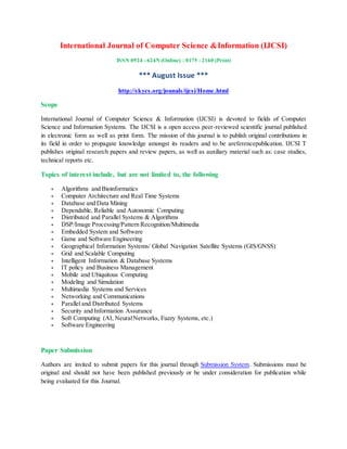 International Journal of Computer Science &Information (IJCSI)
ISSN 0924 - 624N (Online) ; 0175 - 2160 (Print)
*** August Issue ***
http://skycs.org/jounals/ijcsi/Home.html
Scope
International Journal of Computer Science & Information (IJCSI) is devoted to fields of Computer
Science and Information Systems. The IJCSI is a open access peer-reviewed scientific journal published
in electronic form as well as print form. The mission of this journal is to publish original contributions in
its field in order to propagate knowledge amongst its readers and to be areferencepublication. IJCSI T
publishes original research papers and review papers, as well as auxiliary material such as: case studies,
technical reports etc.
Topics of interest include, but are not limited to, the following
 Algorithms and Bioinformatics
 Computer Architecture and Real Time Systems
 Database and Data Mining
 Dependable, Reliable and Autonomic Computing
 Distributed and Parallel Systems & Algorithms
 DSP/Image Processing/Pattern Recognition/Multimedia
 Embedded System and Software
 Game and Software Engineering
 Geographical Information Systems/ Global Navigation Satellite Systems (GIS/GNSS)
 Grid and Scalable Computing
 Intelligent Information & Database Systems
 IT policy and Business Management
 Mobile and Ubiquitous Computing
 Modeling and Simulation
 Multimedia Systems and Services
 Networking and Communications
 Parallel and Distributed Systems
 Security and Information Assurance
 Soft Computing (AI, NeuralNetworks, Fuzzy Systems, etc.)
 Software Engineering
Paper Submission
Authors are invited to submit papers for this journal through Submission System. Submissions must be
original and should not have been published previously or be under consideration for publication while
being evaluated for this Journal.
 
