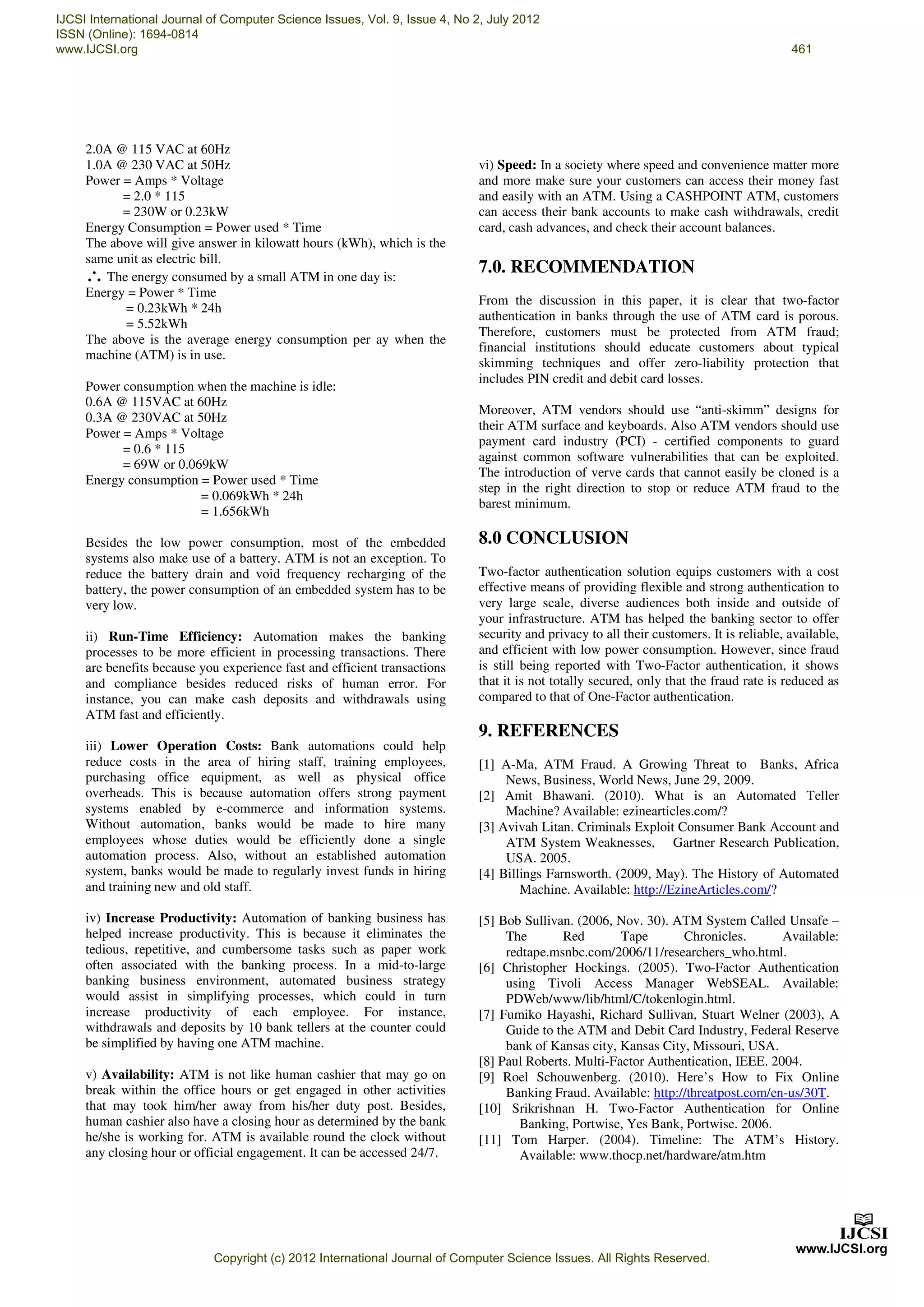 2.0A @ 115 VAC at 60Hz
1.0A @ 230 VAC at 50Hz
Power = Amps * Voltage
= 2.0 * 115
= 230W or 0.23kW
Energy Consumption = Power used * Time
The above will give answer in kilowatt hours (kWh), which is the
same unit as electric bill.
∴The energy consumed by a small ATM in one day is:
Energy = Power * Time
= 0.23kWh * 24h
= 5.52kWh
The above is the average energy consumption per ay when the
machine (ATM) is in use.
Power consumption when the machine is idle:
0.6A @ 115VAC at 60Hz
0.3A @ 230VAC at 50Hz
Power = Amps * Voltage
= 0.6 * 115
= 69W or 0.069kW
Energy consumption = Power used * Time
= 0.069kWh * 24h
= 1.656kWh
Besides the low power consumption, most of the embedded
systems also make use of a battery. ATM is not an exception. To
reduce the battery drain and void frequency recharging of the
battery, the power consumption of an embedded system has to be
very low.
ii) Run-Time Efficiency: Automation makes the banking
processes to be more efficient in processing transactions. There
are benefits because you experience fast and efficient transactions
and compliance besides reduced risks of human error. For
instance, you can make cash deposits and withdrawals using
ATM fast and efficiently.
iii) Lower Operation Costs: Bank automations could help
reduce costs in the area of hiring staff, training employees,
purchasing office equipment, as well as physical office
overheads. This is because automation offers strong payment
systems enabled by e-commerce and information systems.
Without automation, banks would be made to hire many
employees whose duties would be efficiently done a single
automation process. Also, without an established automation
system, banks would be made to regularly invest funds in hiring
and training new and old staff.
iv) Increase Productivity: Automation of banking business has
helped increase productivity. This is because it eliminates the
tedious, repetitive, and cumbersome tasks such as paper work
often associated with the banking process. In a mid-to-large
banking business environment, automated business strategy
would assist in simplifying processes, which could in turn
increase productivity of each employee. For instance,
withdrawals and deposits by 10 bank tellers at the counter could
be simplified by having one ATM machine.
v) Availability: ATM is not like human cashier that may go on
break within the office hours or get engaged in other activities
that may took him/her away from his/her duty post. Besides,
human cashier also have a closing hour as determined by the bank
he/she is working for. ATM is available round the clock without
any closing hour or official engagement. It can be accessed 24/7.
vi) Speed: In a society where speed and convenience matter more
and more make sure your customers can access their money fast
and easily with an ATM. Using a CASHPOINT ATM, customers
can access their bank accounts to make cash withdrawals, credit
card, cash advances, and check their account balances.
7.0. RECOMMENDATION
From the discussion in this paper, it is clear that two-factor
authentication in banks through the use of ATM card is porous.
Therefore, customers must be protected from ATM fraud;
financial institutions should educate customers about typical
skimming techniques and offer zero-liability protection that
includes PIN credit and debit card losses.
Moreover, ATM vendors should use “anti-skimm” designs for
their ATM surface and keyboards. Also ATM vendors should use
payment card industry (PCI) - certified components to guard
against common software vulnerabilities that can be exploited.
The introduction of verve cards that cannot easily be cloned is a
step in the right direction to stop or reduce ATM fraud to the
barest minimum.
8.0 CONCLUSION
Two-factor authentication solution equips customers with a cost
effective means of providing flexible and strong authentication to
very large scale, diverse audiences both inside and outside of
your infrastructure. ATM has helped the banking sector to offer
security and privacy to all their customers. It is reliable, available,
and efficient with low power consumption. However, since fraud
is still being reported with Two-Factor authentication, it shows
that it is not totally secured, only that the fraud rate is reduced as
compared to that of One-Factor authentication.
9. REFERENCES
[1] A-Ma, ATM Fraud. A Growing Threat to Banks, Africa
News, Business, World News, June 29, 2009.
[2] Amit Bhawani. (2010). What is an Automated Teller
Machine? Available: ezinearticles.com/?
[3] Avivah Litan. Criminals Exploit Consumer Bank Account and
ATM System Weaknesses, Gartner Research Publication,
USA. 2005.
[4] Billings Farnsworth. (2009, May). The History of Automated
Machine. Available: http://EzineArticles.com/?
[5] Bob Sullivan. (2006, Nov. 30). ATM System Called Unsafe –
The Red Tape Chronicles. Available:
redtape.msnbc.com/2006/11/researchers_who.html.
[6] Christopher Hockings. (2005). Two-Factor Authentication
using Tivoli Access Manager WebSEAL. Available:
PDWeb/www/lib/html/C/tokenlogin.html.
[7] Fumiko Hayashi, Richard Sullivan, Stuart Welner (2003), A
Guide to the ATM and Debit Card Industry, Federal Reserve
bank of Kansas city, Kansas City, Missouri, USA.
[8] Paul Roberts. Multi-Factor Authentication, IEEE. 2004.
[9] Roel Schouwenberg. (2010). Here’s How to Fix Online
Banking Fraud. Available: http://threatpost.com/en-us/30T.
[10] Srikrishnan H. Two-Factor Authentication for Online
Banking, Portwise, Yes Bank, Portwise. 2006.
[11] Tom Harper. (2004). Timeline: The ATM’s History.
Available: www.thocp.net/hardware/atm.htm
IJCSI International Journal of Computer Science Issues, Vol. 9, Issue 4, No 2, July 2012
ISSN (Online): 1694-0814
www.IJCSI.org 461
Copyright (c) 2012 International Journal of Computer Science Issues. All Rights Reserved.
 