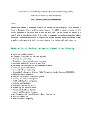 International Journal of Computer Science & Information Technology (IJCSIT)
ISSN: 0965-322N(online); 0945-4620 (Print)
http://skycs.org/jounals/ijcsit/Home.html
Scope
International Journal of Computer Science and Information Technology (IJCSIT) is devoted to
fields of Computer Science and Information Systems. The IJCSIT is a peer-reviewed scientific
journal published in electronic form as well as print form. The mission of this journal is to
publish original contributions in its field in order to propagate knowledge amongst its readers
and to be a reference publication. IJCSIT publishes original research papers and review papers,
as well as auxiliary material such as: research papers, case studies, technical reports etc. .
Topics of interest include, but are not limited to, the following
 Algorithms and Bioinformatics
 Computer Architecture and Real time Systems
 Database and Data Mining
 Dependable, reliable and autonomic computing
 Distributed and parallel systems & algorithms
 DSP/Image Processing/Pattern Recognition/Multimedia
 Embedded system and software
 Game and software engineering
 Geographical Information Systems/ Global Navigation Satellite Systems (GIS/GNSS)
 Grid and scalable computing
 Intelligent Information & Database Systems
 IT policy and business management
 Mobile and ubiquitous computing
 Modeling and Simulation
 Multimedia systems and services
 Networking and communications
 Parallel and Distributed Systems
 Security and Information Assurance
 Soft Computing (AI, Neural Networks, Fuzzy Systems, etc.)
 Software Engineering
 Web and internet computing
 