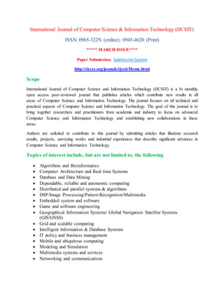 International Journal of Computer Science & Information Technology (IJCSIT)
ISSN: 0965-322N (online); 0945-4620 (Print)
***** MARCH ISSUE****
Paper Submission: Submission System
http://skycs.org/jounals/ijcsit/Home.html
Scope
International Journal of Computer Science and Information Technology (IJCSIT) is a bi monthly
open access peer-reviewed journal that publishes articles which contribute new results in all
areas of Computer Science and Information Technology. The journal focuses on all technical and
practical aspects of Computer Science and Information Technology. The goal of this journal is to
bring together researchers and practitioners from academia and industry to focus on advanced
Computer Science and Information Technology and establishing new collaborations in these
areas.
Authors are solicited to contribute to this journal by submitting articles that illustrate research
results, projects, surveying works and industrial experiences that describe significant advances in
Computer Science and Information Technology.
Topics of interest include, but are not limited to, the following
 Algorithms and Bioinformatics
 Computer Architecture and Real time Systems
 Database and Data Mining
 Dependable, reliable and autonomic computing
 Distributed and parallel systems & algorithms
 DSP/Image Processing/Pattern Recognition/Multimedia
 Embedded system and software
 Game and software engineering
 Geographical Information Systems/ Global Navigation Satellite Systems
(GIS/GNSS)
 Grid and scalable computing
 Intelligent Information & Database Systems
 IT policy and business management
 Mobile and ubiquitous computing
 Modeling and Simulation
 Multimedia systems and services
 Networking and communications
 