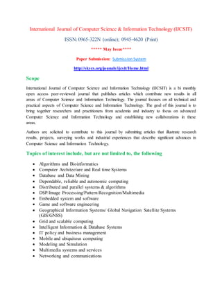 International Journal of Computer Science & Information Technology (IJCSIT)
ISSN: 0965-322N (online); 0945-4620 (Print)
***** May Issue****
Paper Submission: Submission System
http://skycs.org/jounals/ijcsit/Home.html
Scope
International Journal of Computer Science and Information Technology (IJCSIT) is a bi monthly
open access peer-reviewed journal that publishes articles which contribute new results in all
areas of Computer Science and Information Technology. The journal focuses on all technical and
practical aspects of Computer Science and Information Technology. The goal of this journal is to
bring together researchers and practitioners from academia and industry to focus on advanced
Computer Science and Information Technology and establishing new collaborations in these
areas.
Authors are solicited to contribute to this journal by submitting articles that illustrate research
results, projects, surveying works and industrial experiences that describe significant advances in
Computer Science and Information Technology.
Topics of interest include, but are not limited to, the following
 Algorithms and Bioinformatics
 Computer Architecture and Real time Systems
 Database and Data Mining
 Dependable, reliable and autonomic computing
 Distributed and parallel systems & algorithms
 DSP/Image Processing/Pattern Recognition/Multimedia
 Embedded system and software
 Game and software engineering
 Geographical Information Systems/ Global Navigation Satellite Systems
(GIS/GNSS)
 Grid and scalable computing
 Intelligent Information & Database Systems
 IT policy and business management
 Mobile and ubiquitous computing
 Modeling and Simulation
 Multimedia systems and services
 Networking and communications
 