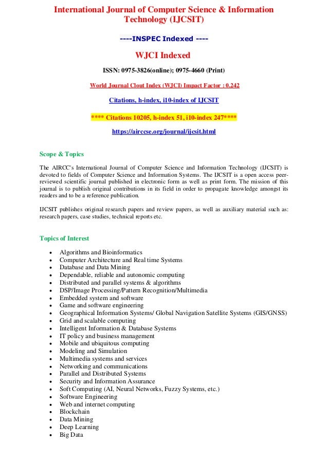 International Journal of Computer Science & Information
Technology (IJCSIT)
----INSPEC Indexed ----
WJCI Indexed
ISSN: 0975-3826(online); 0975-4660 (Print)
World Journal Clout Index (WJCI) Impact Factor : 0.242
Citations, h-index, i10-index of IJCSIT
**** Citations 10205, h-index 51, i10-index 247****
https://airccse.org/journal/ijcsit.html
Scope & Topics
The AIRCC's International Journal of Computer Science and Information Technology (IJCSIT) is
devoted to fields of Computer Science and Information Systems. The IJCSIT is a open access peer-
reviewed scientific journal published in electronic form as well as print form. The mission of this
journal is to publish original contributions in its field in order to propagate knowledge amongst its
readers and to be a reference publication.
IJCSIT publishes original research papers and review papers, as well as auxiliary material such as:
research papers, case studies, technical reports etc.
Topics of Interest
 Algorithms and Bioinformatics
 Computer Architecture and Real time Systems
 Database and Data Mining
 Dependable, reliable and autonomic computing
 Distributed and parallel systems & algorithms
 DSP/Image Processing/Pattern Recognition/Multimedia
 Embedded system and software
 Game and software engineering
 Geographical Information Systems/ Global Navigation Satellite Systems (GIS/GNSS)
 Grid and scalable computing
 Intelligent Information & Database Systems
 IT policy and business management
 Mobile and ubiquitous computing
 Modeling and Simulation
 Multimedia systems and services
 Networking and communications
 Parallel and Distributed Systems
 Security and Information Assurance
 Soft Computing (AI, Neural Networks, Fuzzy Systems, etc.)
 Software Engineering
 Web and internet computing
 Blockchain
 Data Mining
 Deep Learning
 Big Data
 