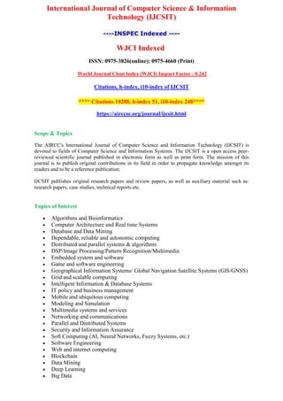 International Journal of Computer Science & Information
Technology (IJCSIT)
----INSPEC Indexed ----
WJCI Indexed
ISSN: 0975-3826(online); 0975-4660 (Print)
World Journal Clout Index (WJCI) Impact Factor : 0.242
Citations, h-index, i10-index of IJCSIT
**** Citations 10288, h-index 51, i10-index 248****
https://airccse.org/journal/ijcsit.html
Scope & Topics
The AIRCC's International Journal of Computer Science and Information Technology (IJCSIT) is
devoted to fields of Computer Science and Information Systems. The IJCSIT is a open access peer-
reviewed scientific journal published in electronic form as well as print form. The mission of this
journal is to publish original contributions in its field in order to propagate knowledge amongst its
readers and to be a reference publication.
IJCSIT publishes original research papers and review papers, as well as auxiliary material such as:
research papers, case studies, technical reports etc.
Topics of Interest
 Algorithms and Bioinformatics
 Computer Architecture and Real time Systems
 Database and Data Mining
 Dependable, reliable and autonomic computing
 Distributed and parallel systems & algorithms
 DSP/Image Processing/Pattern Recognition/Multimedia
 Embedded system and software
 Game and software engineering
 Geographical Information Systems/ Global Navigation Satellite Systems (GIS/GNSS)
 Grid and scalable computing
 Intelligent Information & Database Systems
 IT policy and business management
 Mobile and ubiquitous computing
 Modeling and Simulation
 Multimedia systems and services
 Networking and communications
 Parallel and Distributed Systems
 Security and Information Assurance
 Soft Computing (AI, Neural Networks, Fuzzy Systems, etc.)
 Software Engineering
 Web and internet computing
 Blockchain
 Data Mining
 Deep Learning
 Big Data
 