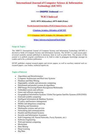 International Journal of Computer Science & Information
Technology (IJCSIT)
----INSPEC Indexed ----
WJCI Indexed
ISSN: 0975-3826(online); 0975-4660 (Print)
World Journal Clout Index (WJCI) Impact Factor : 0.242
Citations, h-index, i10-index of IJCSIT
**** Citations 10471, h-index 51, i10-index 249****
https://airccse.org/journal/ijcsit.html
Scope & Topics
The AIRCC's International Journal of Computer Science and Information Technology (IJCSIT) is
devoted to fields of Computer Science and Information Systems. The IJCSIT is a open access peer-
reviewed scientific journal published in electronic form as well as print form. The mission of this
journal is to publish original contributions in its field in order to propagate knowledge amongst its
readers and to be a reference publication.
IJCSIT publishes original research papers and review papers, as well as auxiliary material such as:
research papers, case studies, technical reports etc.
Topics of Interest
 Algorithms and Bioinformatics
 Computer Architecture and Real time Systems
 Database and Data Mining
 Dependable, reliable and autonomic computing
 Distributed and parallel systems & algorithms
 DSP/Image Processing/Pattern Recognition/Multimedia
 Embedded system and software
 Game and software engineering
 Geographical Information Systems/ Global Navigation Satellite Systems (GIS/GNSS)
 Grid and scalable computing
 Intelligent Information & Database Systems
 IT policy and business management
 Mobile and ubiquitous computing
 Modeling and Simulation
 Multimedia systems and services
 Networking and communications
 Parallel and Distributed Systems
 Security and Information Assurance
 Soft Computing (AI, Neural Networks, Fuzzy Systems, etc.)
 Software Engineering
 Web and internet computing
 Blockchain
 Data Mining
 Deep Learning
 Big Data
 