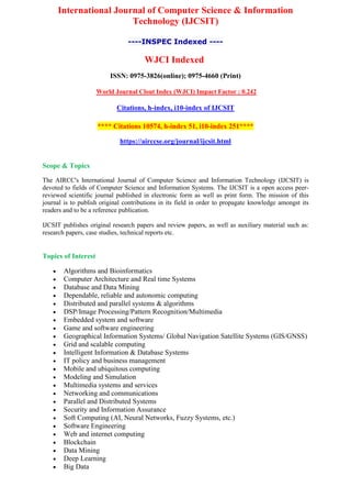 International Journal of Computer Science & Information
Technology (IJCSIT)
----INSPEC Indexed ----
WJCI Indexed
ISSN: 0975-3826(online); 0975-4660 (Print)
World Journal Clout Index (WJCI) Impact Factor : 0.242
Citations, h-index, i10-index of IJCSIT
**** Citations 10574, h-index 51, i10-index 251****
https://airccse.org/journal/ijcsit.html
Scope & Topics
The AIRCC's International Journal of Computer Science and Information Technology (IJCSIT) is
devoted to fields of Computer Science and Information Systems. The IJCSIT is a open access peer-
reviewed scientific journal published in electronic form as well as print form. The mission of this
journal is to publish original contributions in its field in order to propagate knowledge amongst its
readers and to be a reference publication.
IJCSIT publishes original research papers and review papers, as well as auxiliary material such as:
research papers, case studies, technical reports etc.
Topics of Interest
 Algorithms and Bioinformatics
 Computer Architecture and Real time Systems
 Database and Data Mining
 Dependable, reliable and autonomic computing
 Distributed and parallel systems & algorithms
 DSP/Image Processing/Pattern Recognition/Multimedia
 Embedded system and software
 Game and software engineering
 Geographical Information Systems/ Global Navigation Satellite Systems (GIS/GNSS)
 Grid and scalable computing
 Intelligent Information & Database Systems
 IT policy and business management
 Mobile and ubiquitous computing
 Modeling and Simulation
 Multimedia systems and services
 Networking and communications
 Parallel and Distributed Systems
 Security and Information Assurance
 Soft Computing (AI, Neural Networks, Fuzzy Systems, etc.)
 Software Engineering
 Web and internet computing
 Blockchain
 Data Mining
 Deep Learning
 Big Data
 