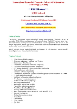 International Journal of Computer Science & Information
Technology (IJCSIT)
----INSPEC Indexed ----
WJCI Indexed
ISSN: 0975-3826(online); 0975-4660 (Print)
World Journal Clout Index (WJCI) Impact Factor : 0.242
Citations, h-index, i10-index of IJCSIT
**** Citations 10645, h-index 51, i10-index 252****
https://airccse.org/journal/ijcsit.html
Scope & Topics
The AIRCC's International Journal of Computer Science and Information Technology (IJCSIT) is
devoted to fields of Computer Science and Information Systems. The IJCSIT is a open access peer-
reviewed scientific journal published in electronic form as well as print form. The mission of this
journal is to publish original contributions in its field in order to propagate knowledge amongst its
readers and to be a reference publication.
IJCSIT publishes original research papers and review papers, as well as auxiliary material such as:
research papers, case studies, technical reports etc.
Topics of Interest
 Algorithms and Bioinformatics
 Computer Architecture and Real time Systems
 Database and Data Mining
 Dependable, reliable and autonomic computing
 Distributed and parallel systems & algorithms
 DSP/Image Processing/Pattern Recognition/Multimedia
 Embedded system and software
 Game and software engineering
 Geographical Information Systems/ Global Navigation Satellite Systems (GIS/GNSS)
 Grid and scalable computing
 Intelligent Information & Database Systems
 IT policy and business management
 Mobile and ubiquitous computing
 Modeling and Simulation
 Multimedia systems and services
 Networking and communications
 Parallel and Distributed Systems
 Security and Information Assurance
 Soft Computing (AI, Neural Networks, Fuzzy Systems, etc.)
 Software Engineering
 Web and internet computing
 Blockchain
 Data Mining
 Deep Learning
 Big Data
 