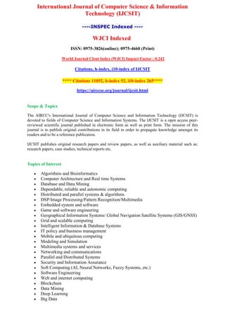 International Journal of Computer Science & Information
Technology (IJCSIT)
----INSPEC Indexed ----
WJCI Indexed
ISSN: 0975-3826(online); 0975-4660 (Print)
World Journal Clout Index (WJCI) Impact Factor : 0.242
Citations, h-index, i10-index of IJCSIT
**** Citations 11052, h-index 52, i10-index 265****
https://airccse.org/journal/ijcsit.html
Scope & Topics
The AIRCC's International Journal of Computer Science and Information Technology (IJCSIT) is
devoted to fields of Computer Science and Information Systems. The IJCSIT is a open access peer-
reviewed scientific journal published in electronic form as well as print form. The mission of this
journal is to publish original contributions in its field in order to propagate knowledge amongst its
readers and to be a reference publication.
IJCSIT publishes original research papers and review papers, as well as auxiliary material such as:
research papers, case studies, technical reports etc.
Topics of Interest
 Algorithms and Bioinformatics
 Computer Architecture and Real time Systems
 Database and Data Mining
 Dependable, reliable and autonomic computing
 Distributed and parallel systems & algorithms
 DSP/Image Processing/Pattern Recognition/Multimedia
 Embedded system and software
 Game and software engineering
 Geographical Information Systems/ Global Navigation Satellite Systems (GIS/GNSS)
 Grid and scalable computing
 Intelligent Information & Database Systems
 IT policy and business management
 Mobile and ubiquitous computing
 Modeling and Simulation
 Multimedia systems and services
 Networking and communications
 Parallel and Distributed Systems
 Security and Information Assurance
 Soft Computing (AI, Neural Networks, Fuzzy Systems, etc.)
 Software Engineering
 Web and internet computing
 Blockchain
 Data Mining
 Deep Learning
 Big Data
 