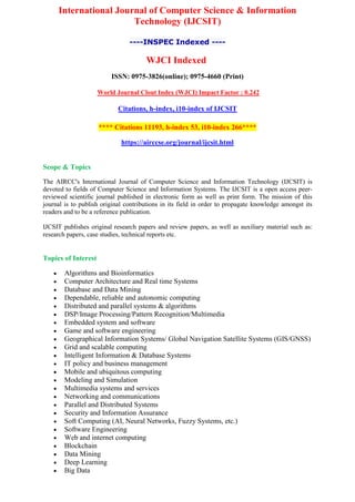 International Journal of Computer Science & Information
Technology (IJCSIT)
----INSPEC Indexed ----
WJCI Indexed
ISSN: 0975-3826(online); 0975-4660 (Print)
World Journal Clout Index (WJCI) Impact Factor : 0.242
Citations, h-index, i10-index of IJCSIT
**** Citations 11193, h-index 53, i10-index 266****
https://airccse.org/journal/ijcsit.html
Scope & Topics
The AIRCC's International Journal of Computer Science and Information Technology (IJCSIT) is
devoted to fields of Computer Science and Information Systems. The IJCSIT is a open access peer-
reviewed scientific journal published in electronic form as well as print form. The mission of this
journal is to publish original contributions in its field in order to propagate knowledge amongst its
readers and to be a reference publication.
IJCSIT publishes original research papers and review papers, as well as auxiliary material such as:
research papers, case studies, technical reports etc.
Topics of Interest
 Algorithms and Bioinformatics
 Computer Architecture and Real time Systems
 Database and Data Mining
 Dependable, reliable and autonomic computing
 Distributed and parallel systems & algorithms
 DSP/Image Processing/Pattern Recognition/Multimedia
 Embedded system and software
 Game and software engineering
 Geographical Information Systems/ Global Navigation Satellite Systems (GIS/GNSS)
 Grid and scalable computing
 Intelligent Information & Database Systems
 IT policy and business management
 Mobile and ubiquitous computing
 Modeling and Simulation
 Multimedia systems and services
 Networking and communications
 Parallel and Distributed Systems
 Security and Information Assurance
 Soft Computing (AI, Neural Networks, Fuzzy Systems, etc.)
 Software Engineering
 Web and internet computing
 Blockchain
 Data Mining
 Deep Learning
 Big Data
 