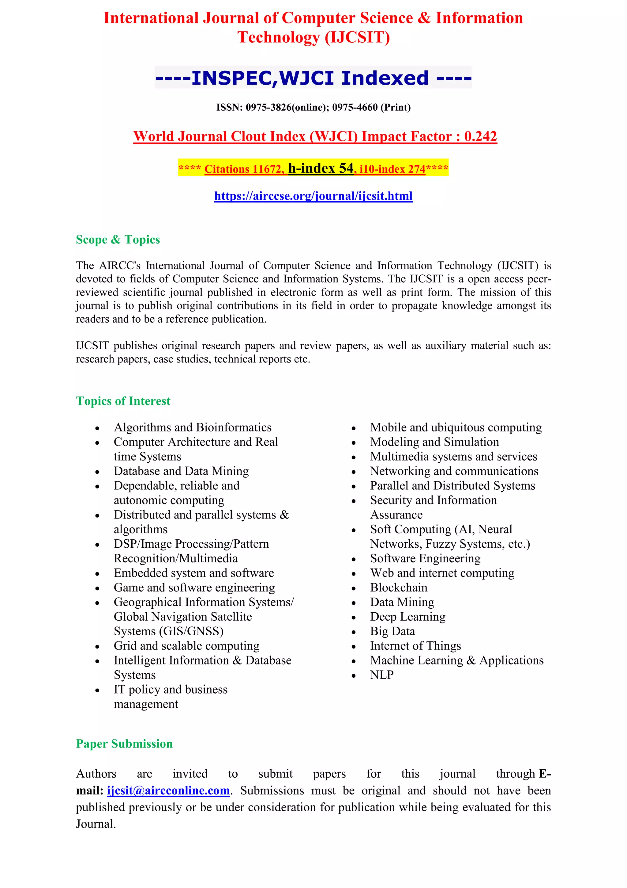 International Journal of Computer Science & Information
Technology (IJCSIT)
----INSPEC,WJCI Indexed ----
ISSN: 0975-3826(online); 0975-4660 (Print)
World Journal Clout Index (WJCI) Impact Factor : 0.242
**** Citations 11672, h-index 54, i10-index 274****
https://airccse.org/journal/ijcsit.html
Scope & Topics
The AIRCC's International Journal of Computer Science and Information Technology (IJCSIT) is
devoted to fields of Computer Science and Information Systems. The IJCSIT is a open access peer-
reviewed scientific journal published in electronic form as well as print form. The mission of this
journal is to publish original contributions in its field in order to propagate knowledge amongst its
readers and to be a reference publication.
IJCSIT publishes original research papers and review papers, as well as auxiliary material such as:
research papers, case studies, technical reports etc.
Topics of Interest
 Algorithms and Bioinformatics
 Computer Architecture and Real
time Systems
 Database and Data Mining
 Dependable, reliable and
autonomic computing
 Distributed and parallel systems &
algorithms
 DSP/Image Processing/Pattern
Recognition/Multimedia
 Embedded system and software
 Game and software engineering
 Geographical Information Systems/
Global Navigation Satellite
Systems (GIS/GNSS)
 Grid and scalable computing
 Intelligent Information & Database
Systems
 IT policy and business
management
 Mobile and ubiquitous computing
 Modeling and Simulation
 Multimedia systems and services
 Networking and communications
 Parallel and Distributed Systems
 Security and Information
Assurance
 Soft Computing (AI, Neural
Networks, Fuzzy Systems, etc.)
 Software Engineering
 Web and internet computing
 Blockchain
 Data Mining
 Deep Learning
 Big Data
 Internet of Things
 Machine Learning & Applications
 NLP
Paper Submission
Authors are invited to submit papers for this journal through E-
mail: ijcsit@aircconline.com. Submissions must be original and should not have been
published previously or be under consideration for publication while being evaluated for this
Journal.
 