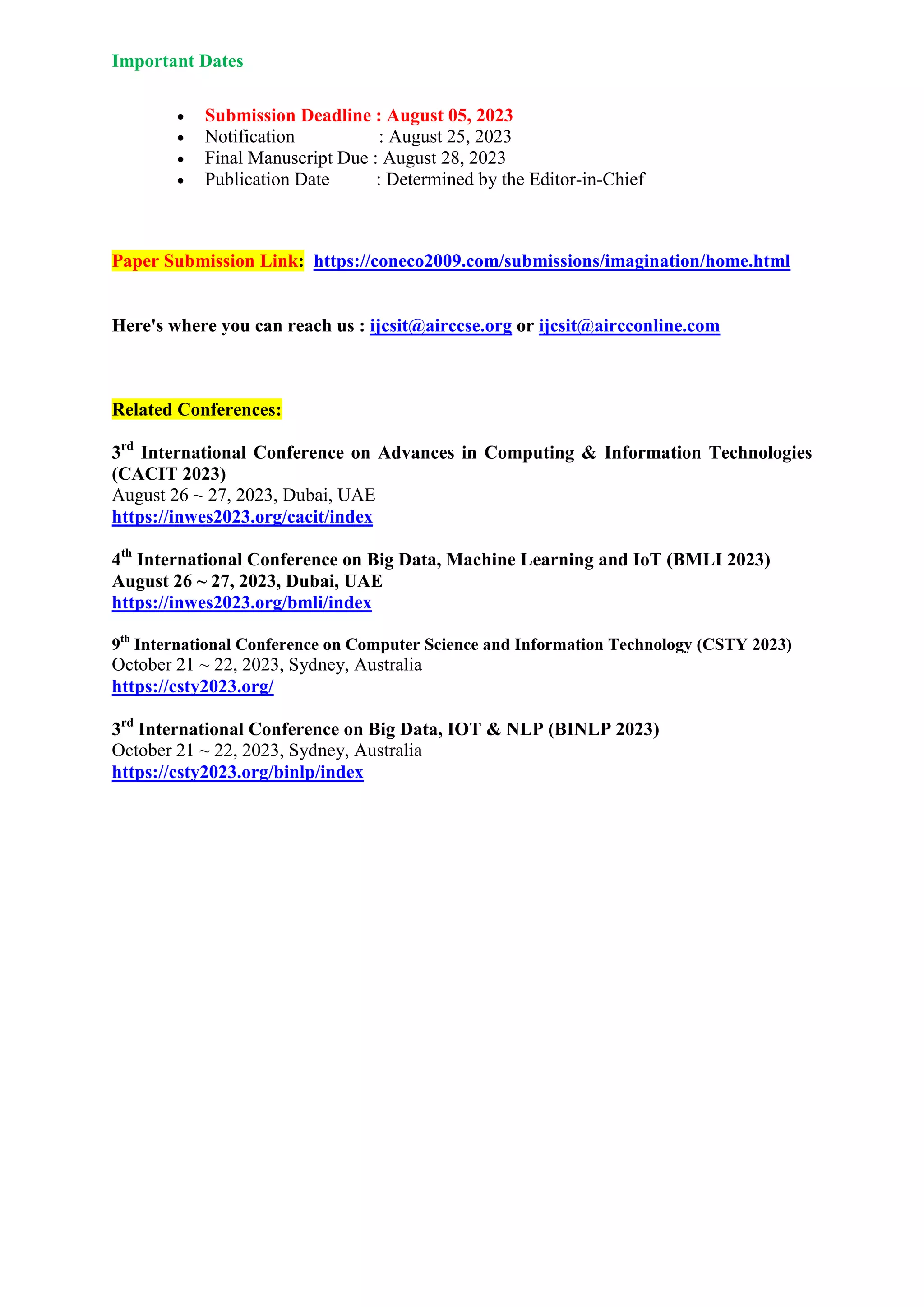 Important Dates
 Submission Deadline : August 05, 2023
 Notification : August 25, 2023
 Final Manuscript Due : August 28, 2023
 Publication Date : Determined by the Editor-in-Chief
Paper Submission Link: https://coneco2009.com/submissions/imagination/home.html
Here's where you can reach us : ijcsit@airccse.org or ijcsit@aircconline.com
Related Conferences:
3rd
International Conference on Advances in Computing & Information Technologies
(CACIT 2023)
August 26 ~ 27, 2023, Dubai, UAE
https://inwes2023.org/cacit/index
4th
International Conference on Big Data, Machine Learning and IoT (BMLI 2023)
August 26 ~ 27, 2023, Dubai, UAE
https://inwes2023.org/bmli/index
9th
International Conference on Computer Science and Information Technology (CSTY 2023)
October 21 ~ 22, 2023, Sydney, Australia
https://csty2023.org/
3rd
International Conference on Big Data, IOT & NLP (BINLP 2023)
October 21 ~ 22, 2023, Sydney, Australia
https://csty2023.org/binlp/index
 