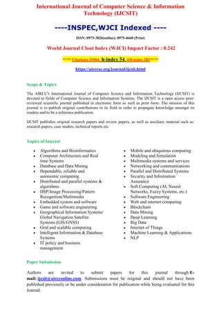 International Journal of Computer Science & Information
Technology (IJCSIT)
----INSPEC,WJCI Indexed ----
ISSN: 0975-3826(online); 0975-4660 (Print)
World Journal Clout Index (WJCI) Impact Factor : 0.242
**** Citations 11964, h-index 54, i10-index 282****
https://airccse.org/journal/ijcsit.html
Scope & Topics
The AIRCC's International Journal of Computer Science and Information Technology (IJCSIT) is
devoted to fields of Computer Science and Information Systems. The IJCSIT is a open access peer-
reviewed scientific journal published in electronic form as well as print form. The mission of this
journal is to publish original contributions in its field in order to propagate knowledge amongst its
readers and to be a reference publication.
IJCSIT publishes original research papers and review papers, as well as auxiliary material such as:
research papers, case studies, technical reports etc.
Topics of Interest
 Algorithms and Bioinformatics
 Computer Architecture and Real
time Systems
 Database and Data Mining
 Dependable, reliable and
autonomic computing
 Distributed and parallel systems &
algorithms
 DSP/Image Processing/Pattern
Recognition/Multimedia
 Embedded system and software
 Game and software engineering
 Geographical Information Systems/
Global Navigation Satellite
Systems (GIS/GNSS)
 Grid and scalable computing
 Intelligent Information & Database
Systems
 IT policy and business
management
 Mobile and ubiquitous computing
 Modeling and Simulation
 Multimedia systems and services
 Networking and communications
 Parallel and Distributed Systems
 Security and Information
Assurance
 Soft Computing (AI, Neural
Networks, Fuzzy Systems, etc.)
 Software Engineering
 Web and internet computing
 Blockchain
 Data Mining
 Deep Learning
 Big Data
 Internet of Things
 Machine Learning & Applications
 NLP
Paper Submission
Authors are invited to submit papers for this journal through E-
mail: ijcsit@aircconline.com. Submissions must be original and should not have been
published previously or be under consideration for publication while being evaluated for this
Journal.
 