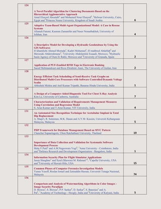 124
A Novel Parallel Algorithm for Clustering Documents Based on the
Hierarchical Agglomerative Approach
Amal Elsayed Aboutabl1
and Mohamed Nour Elsayed2
, 1
Helwan University, Cairo,
Egypt and 2
Princess Noura University, Kingdom of Saudi Arabia 6
125
Adaptive Team-Based Multi-Agent Organizational Model: A Case in Rescue
Systems
Afsaneh Fatemi, Kamran Zamanifar and Naser Nematbakhsh, University of
Isfahan, Iran 4
126
A Descriptive Model for Developing a Hydraulic Geodatabase by Using the
GIS Softwares
El khamlichi Ahmed Mortada1
, Kadiri Mohamed1
, El mahboul Abdellah2
and
Merzouki Abderrahmane3
, 1
University Abdelamlek Essaadi, Morocco, 2
Hydraulic
basin Agency of Oum Er Rabii, Morocco and 3
University of Granada, Spain 2
127
Application of PUF-Enabled RFID Tags in Electronic Banking
Saeed Mehmandoust and Reza Ebrahimi Atani, The University of Guilan, Iran 2
128
Energy Efficient Task Scheduling of Send-Receive Task Graphs on
Distributed Multi-Core Processors with Software Controlled Dynamic Voltage
Scalin
Abhishek Mishra and Anil Kumar Tripathi, Banaras Hindu University, India 1
129
A Design of a Computer-Aided Diagnostic Tool For Chest X-Ray Analysis
Kim Le, University of Canberra, Australia 7
130
Characterization and Validation of Requirements Management Measures
Using Correlation and Regression Model
S. Arun Kumar and T.Arun Kumar, VIT University, India 4
131
An Automated Size Recognition Technique for Acetabular Implant in Total
Hip Replacement
A. Shapi'i, R. Sulaiman, M.K. Hasan and A.Y.M. Kassim, Universiti Kebangsaan
Malaysia, Malaysia 5
132
PHP Framework for Database Management Based on MVC Pattern
Chanchai Supaartagorn, Ubon Ratchathani University, Thailand 19
133
Importance of Data Collection and Validation for Systematic Software
Development Process
Mala.V.Patil1
and A.M.Nageswara Yogi2
, 1
Anna University - Coimbatore, India
and 2
Defence Research and Development Organization - Bangalore, India 1
134
Information Security Plan for Flight Simulator Applications
Jason Slaughter1
and Syed (Shawon) M. Rahman1,2
, 1
Capella University, USA
and 2
University of Hawaii-Hilo, USA 15
135
Common Phases of Computer Forensics Investigation Models
Yunus Yusoff, Roslan Ismail and Zainuddin Hassan, Universiti Tenaga Nasional,
Malaysia 74
136
Comparison and Analysis of Watermarking Algorithms in Color Images -
Image Security Paradigm
D. Biswas1
, S. Biswas2
, P.P. Sarkar2
, D. Sarkar2
, S. Banerjee1
and A.
Pal1
, 1
Academy of Technology - Hoogly, India and 2
University of Kalyani, India 5
 