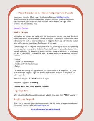 Paper Submission & Manuscript preparation Guide
Authors are invited to Submit papers for this journal through ijcsit@airccse.org
Submissions must be original and should not have been published previously or be under
consideration for publication while being evaluated for this Journal. For paper format
download the template in this page
Manuscript Template.
Review Process
Submissions are accepted for review with the understanding that the same work has been
neither submitted to, nor published in, another publication. Simultaneous submission to other
publications will result in immediate rejection of the paper. Papers are not within the journal
scope will be rejected immediately after the pre review process.
All manuscripts will be subject to a well established, fair, unbiased peer review and refereeing
procedure, and are considered on the basis of their significance, novelty and usefulness to the
Journals readership. The reviewing structure will always ensure the anonymity of the referees
& it will be reviewed by 3 experts in the field. The review output will be one of the following
decisions:
1. Accept
2. Accept with minor changes
3. weak Accept with major changes
4. Reject
The review process may take approximately two ~three months to be completed. The Editor
reserves the right to reject a paper if it does not meet the aims and scope of the journal, it is
not revised well.
Publication charges: 120 USD (Maximum 20 pages)
Publication Frequency- Bi-monthly
February, April, June, August, October, December
Copy right form
After submitting final manuscript, you can get copyright form from AIRCC secretary
Special Issue Proposal
IJCSIT invite proposals for special issues on topics that fall within the scope of this journal.
Please email your proposal to secretary@airccse.org.
http://airccse.org/journal/ijcsit.html
 