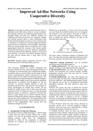 www.ijcsit-apm.com International Journal of Computer Science &Information Technology 1
IJCSIT, Vol. 1, Issue 1 (Jan-Feb 2014) e-ISSN: 1694-2329 | p-ISSN: 1694-2345
Improved Ad-Hoc Networks Using
Cooperative Diversity
Omkar Singh
Infosys Technologies, Chandigarh, India
omkar.technocrat@gmail.com
Abstract: In this paper an ad-hoc network having source, a
destination and a third station which is a relay is analyzed.
The channels used here are modeled having thermal noise,
Rayleigh fading and path loss. Different methods for
combining and diversity protocols are compared. Amplify
and forward protocol shows a better performance than
decode and forward protocol, unless an error correcting code
is simulated. To combine the incoming signals the channel
quality should be estimated as well as possible. Information
about the average quality shows nice benefits, and a rough
approximation about the variation of the channel quality
increases the performance even more. Whatever combination
of diversity protocol and combining method is used second
level diversity is observed. The relative distances between
the relay and the stations have a large effect on the
performance.
Keywords: Rayleigh fading, cooperative diversity, relay,
diversity protocols, combining methods, path loss.
I. INTRODUCTION
“The increasing demand for wireless multimedia and
interactive Internet services, along with rapid proliferation of
a multitude of communications and computational gadgets,
are fuelling intensive research efforts on the design of novel
wireless communication systems architectu1res for high
speed, reliable and cost effective transmission solutions” [2].
The introduction and rapid development of MIMO (multiple-
input and multiple-output) systems has promised significant
improvements in reliability and throughput for Ad hoc
networks; by utilizing multiple antennas at both the
transmitter and the receive side. However, this technique is
clearly advantageous for cellular base stations, but not
feasible for mobile devices, due to their sizes and power
constraints [1] [2]. An alternate to this is a newly developed
technique known as multi-user cooperative diversity that
allows a single antenna user to achieve transmit diversity
benefits by sharing their physical resources through a virtual
transmit and receive antenna array. The major benefit of this
technique includes the diversity – because different paths are
likely to fade independently, beam forming gain and
interference mitigation [1] [3].
II. FUNDAMENTALS
A. Introduction to Cooperative Relaying
We consider scenarios as depicted in Figure 1, which include
a single relay and where all nodes feature only a single
antenna. As is true for all relaying protocols, cooperative
relaying schemes suffer from the “orthogonality
constraint”2, calling for the assignment of orthogonal
resources for reception and transmission at the relay.
Without loss of generality, we focus on the time division
case and divide the available channel into two orthogonal
sub channels in the time domain. Note that in order to
achieve the same end-to-end spectral efficiency, we then
need to double the spectral efficiency on each of the
individual links in this case.
Fig. 1. Illustration of a cooperative relaying scenario.
The source sends a broadcast message to destination and
relay. The relay then forwards additional information about
the source message to the destination, which appropriately
Cooperative relaying protocols[5] can be classified
according to their forwarding strategy as:
1) Amplify-and-Forward: The relay acts as an analog
repeater, resulting in noise enhancement in the relay path.
2) Decode-and-Forward: The relay fully decodes, again
encodes and retransmits the received message, possibly
propagating decoding errors that may lead to a wrong
decision at the destination.
3) Decode-and-Reencode: The relay fully decodes the
received message, but constructs a codeword differing from
the source codeword – thus enabling parallel channel coding.
This approach can be seen as an distributed incremental
redundancy technique. The main problem is again error
propagation.
Protocols that require the relay to decode the received
message are clearly favorable for implementation purposes
since amplify-and-forward style protocols require either the
storage of large amounts of analog data (time division) or
complicated and expensive transceiver structures (frequency
division). The reader is referred to [4] for a detailed
discussion of advantages and disadvantages. We may further
categorize the transmission schemes based on the protocol
nature:
1) Fixed Protocols where the relay always forwards (a
processed version of) its received message,2) Adaptive
Protocols where the relay uses a threshold rule to decide
autonomously whether to forward or not, and
3) Feedback Protocols where the relay only assists the
transmission when explicitly required by the destination. A
combination of these options yields 9 different cooperative
relaying protocols. Static Amplify-and-Forward networks
have been extensively discussed in [6], a number of Amplify
and Decode-and-Forward protocols have been thoroughly
 
