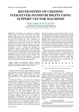 www.ijcsit-apm.com International Journal of Computer Science &Information Technology 1
IJCSIT, Vol. 1, Issue 2 (April 2014) e-ISSN: 1694-2329 | p-ISSN: 1694-2345
RECOGNITION OF CHEISING
IYEK/EEYEK-MANIPURI DIGITS USING
SUPPORT VECTOR MACHINES
Kansham Angphun Maring1
, Dr. Renu Dhir2
1, 2
Department of Computer Science and Engineering
National Institute of Technology, Jalandhar, Punjab, India
1
kam10maring@gmail.com, 2
dhirr@nitj.ac.in
Abstract-The development of handwriting recognition
systems began in the 1950s when there were human
operators whose job was to convert data from various
documents into electronic format, making the process quite
long and often affected by errors. Automatic text
recognition aims at limiting these errors by using image
pre-processing techniques that increases the speed and
precision to the entire recognition process. This paper
describes the recognition of Cheising Iyek-Manipuri digits;
handwritten as well as printed and comparison of
recognition accuracy using Support Vector Machines
(SVM). The paper also presents the steps starting right
from binarization of scanned images in pre-processing till
recognition of the digits using a trained model. Gabor
filter-based technique is used for feature extraction. The
experiment is carried out with image size 14x10 using
MATLAB. An overall accuracy of 89.58% and 98.45% is
achieved for handwritten and printed respectively.
Index Terms- Meitei/Meetei Mayek, Cheising
Iyek/Eeyek, Binarisation, Gabor filter, Feature Extraction,
Support Vector Machines (SVM), Support Vectors.
I. INTRODUCTION
During the last few decades, pattern recognition has got
lot of attentions from the researchers with its vast practical
applications [1] in science and technology viz; Number
Plate Recognition, Bank Cheque Processing, Postal
Automation Service, Conversation of Ancient Manuscripts
etc.
Meitei/Meetei Mayek is the script used in Manipuri
language which is primarily written and spoken by the
valley people of Manipur, India and the language so
spoken is called Meiteilon [2, 3], Meiteiron and Meithei
[4]. The exact origin of the Meetei Mayek is shrouded in
mystery by the destruction of Pre-Hindu places and the
burning of all the historical documents called the „Puya
Mei Thaba‟ [5]. The current Manipuri script is a
reconstruction of the ancient Manipuri script. Meitei
Mayek is a member of the Tibeto-Burman branch of the
Sino-Tibetan language family and is also spoken in
Bangladesh and Mynmar[5]. This script contains Iyek
Ipee/Mapung Iyek, which have 27 alphabets (18 original
plus 9 derived letters called Lom Iyek), Lonsum Iyek (8
letters), Cheitek Iyek (8 symbols), Khudam Iyek (3
symbols), Cheising Iyek (10 numeral figures) [6]. All the
Meetei Mayek numerals are derived from the embryonic
development stages of a human foetus [5]. The script was
officially approved by theGovernment of Manipur on April
22, 1980 [6] but it got its place in academics only in 2005
replacing Bengali script. This is the reason that research in
Manipuri script recognition has not yet been widely
introduced to the research community while much research
on other scripts of different languages has been published
and introduced internationally. Meetei Mayek has now
been included in the Unicode Standard, Version 5.2 which
was released on 1st October 2009 [7]. The range is ABC0-
ABFF.
The rest of the paper is organized with literature survey
in Section II followed by details of image acquisition in
Section III. Then image pre-processing steps in Section IV
and Support Vector Machine in Section V. Section VI
describes the feature extraction technique using Gabor
filter and the recognition system in Section VII.
Experimental results are shown in Section VIII and
conclusion is drawn in Section IX.
Figure 1. Cheising Iyek (Manipuri digits) and English digits
II. LITERATURE SURVEY
Digit recognition systems have been developed for
different languages in the world. In context to Indian
languages, one can find recognition of off-line handwritten
Gujarati Digits using Neural Network Approach in [8]. In
[9] handwritten Devnagari Digit Recognition:
Benchmarking on New Dataset is proposed using Neural
Network. Then in [10] and [11] Handwritten Gurmukhi
Numeral Recognition using Zone-basedHybrid Feature
Extraction Techniques and recognition system for
handwritten Assamese numerals using mathematical
morphology respectively is discussed. When it comes to
Manipuri digits, one can find limited papers. In [12]
simulation and modelling of handwritten MeiteiMayek
Digits using Neural Network Approach is discussed. They
have achieved 85% accuracy rate and mentioned that the
accuracy can be improved by using different feature sets
and classification algorithms like support vector machines
(SVM).
III. IMAGE ACQUISITION
The image acquisition for handwritten as well as printed
are described below:
 