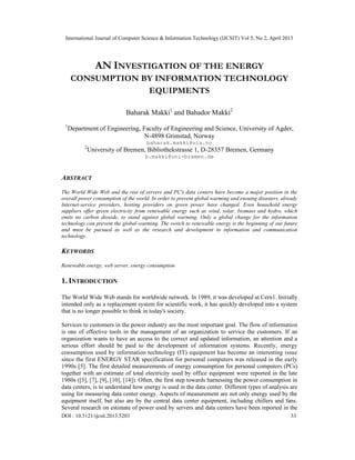 International Journal of Computer Science & Information Technology (IJCSIT) Vol 5, No 2, April 2013
DOI : 10.5121/ijcsit.2013.5203 33
AN INVESTIGATION OF THE ENERGY
CONSUMPTION BY INFORMATION TECHNOLOGY
EQUIPMENTS
Baharak Makki1
and Bahador Makki2
1
Department of Engineering, Faculty of Engineering and Science, University of Agder,
N-4898 Grimstad, Norway
baharak.makki@uia.no
2
University of Bremen, Bibliothekstrasse 1, D-28357 Bremen, Germany
b.makki@uni-bremen.de
ABSTRACT
The World Wide Web and the rise of servers and PC's data centers have become a major position in the
overall power consumption of the world. In order to prevent global warming and ensuing disasters, already
Internet-service providers, hosting providers on green power have changed. Even household energy
suppliers offer green electricity from renewable energy such as wind, solar, biomass and hydro, which
emits no carbon dioxide, to stand against global warming. Only a global change for the information
technology can prevent the global-warming. The switch to renewable energy is the beginning of our future
and must be pursued as well as the research and development in information and communication
technology.
KEYWORDS
Renewable energy, web server, energy consumption
1. INTRODUCTION
The World Wide Web stands for worldwide network. In 1989, it was developed at Cern1. Initially
intended only as a replacement system for scientific work, it has quickly developed into a system
that is no longer possible to think in today's society.
Services to customers in the power industry are the most important goal. The flow of information
is one of effective tools in the management of an organization to service the customers. If an
organization wants to have an access to the correct and updated information, an attention and a
serious effort should be paid to the development of information systems. Recently, energy
consumption used by information technology (IT) equipment has become an interesting issue
since the first ENERGY STAR specification for personal computers was released in the early
1990s [5]. The first detailed measurements of energy consumption for personal computers (PCs)
together with an estimate of total electricity used by office equipment were reported in the late
1980s ([3], [7], [9], [10], [14]). Often, the first step towards harnessing the power consumption in
data centers, is to understand how energy is used in the data center. Different types of analysis are
using for measuring data center energy. Aspects of measurement are not only energy used by the
equipment itself, but also are by the central data center equipment, including chillers and fans.
Several research on estimate of power used by servers and data centers have been reported in the
 