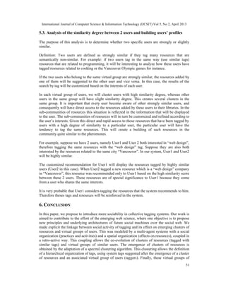 International Journal of Computer Science & Information Technology (IJCSIT) Vol 5, No 2, April 2013
51
5.3. Analysis of the similarity degree between 2 users and building users’ profiles
The purpose of this analysis is to determine whether two specific users are strongly or slightly
similar.
Definition: Two users are defined as strongly similar if they tag many resources that are
semantically non-similar. For example: if two users tag in the same way (use similar tags)
resources that are related to programming, it will be interesting to analyze how these users have
tagged resources related to cooking or the Vancouver Olympic games for instance.
If the two users who belong to the same virtual group are strongly similar, the resources added by
one of them will be suggested to the other user and vice versa. In this case, the results of the
search by tag will be customized based on the interests of each user.
In each virtual group of users, we will cluster users with high similarity degree, whereas other
users in the same group will have slight similarity degree. This creates several clusters in the
same group. It is important that every user become aware of other strongly similar users, and
consequently will have direct access to the resources added by these users to their libraries. In the
sub-communities of resources this situation is reflected in the information that will be displayed
to the user. The sub-communities of resources will in turn be customized and refined according to
the user’s interests. Given this direct and rapid access to those resources that have been tagged by
users with a high degree of similarity to a particular user, the particular user will have the
tendency to tag the same resources. This will create a building of such resources in the
community quite similar to the pheromones.
For example, suppose we have 2 users, namely User1 and User 2 both interested in “web design”,
therefore tagging the same resources with the “web design” tag. Suppose they are also both
interested by the resources related to the same city “Vancouver”. In our system, User1 and User2
will be highly similar.
The customized recommendation for User1 will display the resources tagged by highly similar
users (User2 in this case). When User2 tagged a new resource which is a “web design” company
in “Vancouver”, this resource was recommended only to User1 based on the high similarity score
between these 2 users. These resources are of special significance to User1 because they come
from a user who shares the same interests.
It is very probable that User1 considers tagging the resources that the system recommends to him.
Therefore theses tags and resources will be reinforced in the system.
6. CONCLUSION
In this paper, we propose to introduce more sociability in collective tagging systems. Our work is
aimed to contribute to the effort of the emerging web science, where one objective is to propose
new principles and underlying architectures of future social machines over the social web. We
made explicit the linkage between social activity of tagging and its effect on emerging clusters of
resources and virtual groups of users. This was modeled by a multi-agent systems with a social
organization (practices and activities) and a spatial organization (effects on resources), coupled in
a retro-active way. This coupling allows the co-evolution of clusters of resources (tagged with
similar tags) and virtual groups of similar users. The emergence of clusters of resources is
obtained by the adaptation of a spectral clustering algorithm. This clustering allows the definition
of a hierarchical organization of tags, using system tags suggested after the emergence of a cluster
of resources and an associated virtual group of users (taggers). Finally, these virtual groups of
 