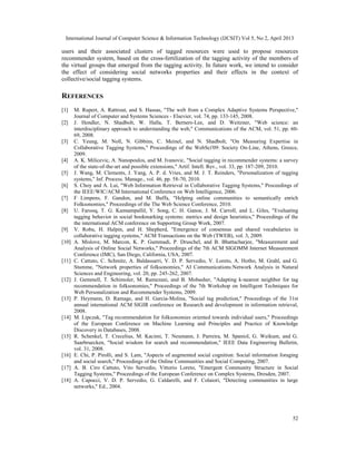 International Journal of Computer Science & Information Technology (IJCSIT) Vol 5, No 2, April 2013
52
users and their associated clusters of tagged resources were used to propose resources
recommender system, based on the cross-fertilization of the tagging activity of the members of
the virtual groups that emerged from the tagging activity. In future work, we intend to consider
the effect of considering social networks properties and their effects in the context of
collective/social tagging systems.
REFERENCES
[1] M. Rupert, A. Rattrout, and S. Hassas, "The web from a Complex Adaptive Systems Perspective,"
Journal of Computer and Systems Sciences - Elsevier, vol. 74, pp. 133-145, 2008.
[2] J. Hendler, N. Shadbolt, W. Halla, T. Berners-Lee, and D. Weitzner, "Web science: an
interdisciplinary approach to understanding the web," Communications of the ACM, vol. 51, pp. 60-
69, 2008.
[3] C. Yeung, M. Noll, N. Gibbins, C. Meinel, and N. Shadbolt, "On Measuring Expertise in
Collaborative Tagging Systems," Proceedings of the WebSci'09: Society On-Line, Athens, Greece,
2009.
[4] A. K. Milicevic, A. Nanopoulos, and M. Ivanovic, "Social tagging in recommender systems: a survey
of the state-of-the-art and possible extensions," Artif. Intell. Rev., vol. 33, pp. 187-209, 2010.
[5] J. Wang, M. Clements, J. Yang, A. P. d. Vries, and M. J. T. Reinders, "Personalization of tagging
systems," Inf. Process. Manage., vol. 46, pp. 58-70, 2010.
[6] S. Choy and A. Lui, "Web Information Retrieval in Collaborative Tagging Systems," Proceedings of
the IEEE/WIC/ACM International Conference on Web Intelligence, 2006.
[7] F Limpens, F. Gandon, and M. Buffa, "Helping online communities to semantically enrich
Folksonomies," Proceedings of the The Web Science Conference, 2010.
[8] U. Farooq, T. G. Kannampallil, Y. Song, C. H. Ganoe, J. M. Carroll, and L. Giles, "Evaluating
tagging behavior in social bookmarking systems: metrics and design heuristics," Proceedings of the
the international ACM conference on Supporting Group Work, 2007.
[9] V. Robu, H. Halpin, and H. Shepherd, "Emergence of consensus and shared vocabularies in
collaborative tagging systems," ACM Transactions on the Web (TWEB), vol. 3, 2009.
[10] A. Mislove, M. Marcon, K. P. Gummadi, P. Druschel, and B. Bhattacharjee, "Measurement and
Analysis of Online Social Networks," Proceedings of the 7th ACM SIGOMM Internet Measurement
Conference (IMC), San Diego, California, USA, 2007.
[11] C. Cattuto, C. Schmitz, A. Baldassarri, V. D. P. Servedio, V. Loreto, A. Hotho, M. Grahl, and G.
Stumme, "Network properties of folksonomies," AI Communications:Network Analysis in Natural
Sciences and Engineering, vol. 20, pp. 245-262, 2007.
[12] J. Gemmell, T. Schimoler, M. Ramezani, and B. Mobasher, "Adapting k-nearest neighbor for tag
recommendation in folksonomies," Proceedings of the 7th Workshop on Intelligent Techniques for
Web Personalization and Recommender Systems, 2009.
[13] P. Heymann, D. Ramage, and H. Garcia-Molina, "Social tag prediction," Proceedings of the 31st
annual international ACM SIGIR conference on Research and development in information retrieval,
2008.
[14] M. Lipczak, "Tag recommendation for folksonomies oriented towards individual users," Proceedings
of the European Conference on Machine Learning and Principles and Practice of Knowledge
Discovery in Databases, 2008.
[15] R. Schenkel, T. Crecelius, M. Kacimi, T. Neumann, J. Parreira, M. Spaniol, G. Weikum, and G.
Saarbruecken, "Social wisdom for search and recommendation," IEEE Data Engineering Bulletin,
vol. 31, 2008.
[16] E. Chi, P. Pirolli, and S. Lam, "Aspects of augmented social cognition: Social information foraging
and social search," Proceedings of the Online Communities and Social Computing, 2007.
[17] A. B. Ciro Cattuto, Vito Servedio, Vittorio Loreto, "Emergent Community Structure in Social
Tagging Systems," Proceedings of the European Conference on Complex Systems, Dresden, 2007.
[18] A. Capocci, V. D. P. Servedio, G. Caldarelli, and F. Colaiori, "Detecting communities in large
networks," Ed., 2004.
 