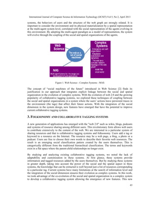 International Journal of Computer Science & Information Technology (IJCSIT) Vol 5, No 2, April 2013
43
systems, the behaviors of users and the structure of the web graph are strongly related. It is
important to consider the environment and its physical materialization by a spatial representation
at the multi-agent system level, correlated with the social representation of the agents evolving in
this environment. By adopting the multi-agent paradigm as a model of representation, the system
will evolve through the coupling of the social and spatial organizations of the agents.
Figure 1. Web Science - Complex Systems - MAS
The concept of “social machines of the future” introduced in Web Science [2] finds its
justification in our approach that integrates explicit linkage between the social and spatial
organization in the evolution of complex systems. With the evolution of web 2.0 and the growing
popularity of collaborative tagging systems, we explored these techniques of coupling between
the social and spatial organizations in a system where the users’ actions leave persistent traces in
the environment (the tags) that affect their future actions. With the integration of the social
dimension in the system design, new features have emerged that have the potential to improve
current collaborative tagging systems.
3. FOLKSONOMY AND COLLABORATIVE TAGGING SYSTEMS
A new generation of applications has emerged with the "web 2.0" such as wikis, blogs, podcasts
and systems of resource sharing among different users. This revolutionary form allows web users
to contribute extensively to the content of the web. We are interested in a particular system of
sharing resources and that is collaborative tagging systems and folksonomy. Users add a tag or
keyword to a resource on the Internet. The resource may be a web page, a blog, a photo or a
podcast. Users are free to choose their own words to describe their favorite web resources. The
result is an emerging social classification pattern created by the users themselves. This is
categorically different from the traditional hierarchical classification. The terms and keywords
exist in a flat space where the parent-child relationships no longer exist.
By studying and analyzing existing collaborative tagging systems, we noted the lack of
adaptability and customization in these systems. At first glance, these systems provide
information and tagged resources added by the users themselves. But by studying these systems
in greater depth, taking into account the power of the social and the spatial aspect in these
systems, the knowledge that can be extracted is well beyond just a list of resources corresponding
to a particular tag. Current systems have many limitations at the search of information level and
the integration of the social dimension ensures their evolution as complex systems. In this work,
we took advantage of the co-evolution of the social and spatial organization in a complex system
to develop a collaborative tagging system allowing the emergence of new features. This new
International Journal of Computer Science & Information Technology (IJCSIT) Vol 5, No 2, April 2013
43
systems, the behaviors of users and the structure of the web graph are strongly related. It is
important to consider the environment and its physical materialization by a spatial representation
at the multi-agent system level, correlated with the social representation of the agents evolving in
this environment. By adopting the multi-agent paradigm as a model of representation, the system
will evolve through the coupling of the social and spatial organizations of the agents.
Figure 1. Web Science - Complex Systems - MAS
The concept of “social machines of the future” introduced in Web Science [2] finds its
justification in our approach that integrates explicit linkage between the social and spatial
organization in the evolution of complex systems. With the evolution of web 2.0 and the growing
popularity of collaborative tagging systems, we explored these techniques of coupling between
the social and spatial organizations in a system where the users’ actions leave persistent traces in
the environment (the tags) that affect their future actions. With the integration of the social
dimension in the system design, new features have emerged that have the potential to improve
current collaborative tagging systems.
3. FOLKSONOMY AND COLLABORATIVE TAGGING SYSTEMS
A new generation of applications has emerged with the "web 2.0" such as wikis, blogs, podcasts
and systems of resource sharing among different users. This revolutionary form allows web users
to contribute extensively to the content of the web. We are interested in a particular system of
sharing resources and that is collaborative tagging systems and folksonomy. Users add a tag or
keyword to a resource on the Internet. The resource may be a web page, a blog, a photo or a
podcast. Users are free to choose their own words to describe their favorite web resources. The
result is an emerging social classification pattern created by the users themselves. This is
categorically different from the traditional hierarchical classification. The terms and keywords
exist in a flat space where the parent-child relationships no longer exist.
By studying and analyzing existing collaborative tagging systems, we noted the lack of
adaptability and customization in these systems. At first glance, these systems provide
information and tagged resources added by the users themselves. But by studying these systems
in greater depth, taking into account the power of the social and the spatial aspect in these
systems, the knowledge that can be extracted is well beyond just a list of resources corresponding
to a particular tag. Current systems have many limitations at the search of information level and
the integration of the social dimension ensures their evolution as complex systems. In this work,
we took advantage of the co-evolution of the social and spatial organization in a complex system
to develop a collaborative tagging system allowing the emergence of new features. This new
International Journal of Computer Science & Information Technology (IJCSIT) Vol 5, No 2, April 2013
43
systems, the behaviors of users and the structure of the web graph are strongly related. It is
important to consider the environment and its physical materialization by a spatial representation
at the multi-agent system level, correlated with the social representation of the agents evolving in
this environment. By adopting the multi-agent paradigm as a model of representation, the system
will evolve through the coupling of the social and spatial organizations of the agents.
Figure 1. Web Science - Complex Systems - MAS
The concept of “social machines of the future” introduced in Web Science [2] finds its
justification in our approach that integrates explicit linkage between the social and spatial
organization in the evolution of complex systems. With the evolution of web 2.0 and the growing
popularity of collaborative tagging systems, we explored these techniques of coupling between
the social and spatial organizations in a system where the users’ actions leave persistent traces in
the environment (the tags) that affect their future actions. With the integration of the social
dimension in the system design, new features have emerged that have the potential to improve
current collaborative tagging systems.
3. FOLKSONOMY AND COLLABORATIVE TAGGING SYSTEMS
A new generation of applications has emerged with the "web 2.0" such as wikis, blogs, podcasts
and systems of resource sharing among different users. This revolutionary form allows web users
to contribute extensively to the content of the web. We are interested in a particular system of
sharing resources and that is collaborative tagging systems and folksonomy. Users add a tag or
keyword to a resource on the Internet. The resource may be a web page, a blog, a photo or a
podcast. Users are free to choose their own words to describe their favorite web resources. The
result is an emerging social classification pattern created by the users themselves. This is
categorically different from the traditional hierarchical classification. The terms and keywords
exist in a flat space where the parent-child relationships no longer exist.
By studying and analyzing existing collaborative tagging systems, we noted the lack of
adaptability and customization in these systems. At first glance, these systems provide
information and tagged resources added by the users themselves. But by studying these systems
in greater depth, taking into account the power of the social and the spatial aspect in these
systems, the knowledge that can be extracted is well beyond just a list of resources corresponding
to a particular tag. Current systems have many limitations at the search of information level and
the integration of the social dimension ensures their evolution as complex systems. In this work,
we took advantage of the co-evolution of the social and spatial organization in a complex system
to develop a collaborative tagging system allowing the emergence of new features. This new
 