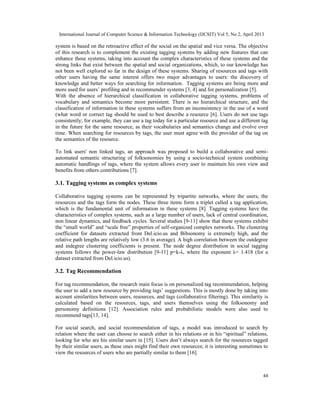 International Journal of Computer Science & Information Technology (IJCSIT) Vol 5, No 2, April 2013
44
system is based on the retroactive effect of the social on the spatial and vice versa. The objective
of this research is to complement the existing tagging systems by adding new features that can
enhance these systems, taking into account the complex characteristics of these systems and the
strong links that exist between the spatial and social organizations, which, to our knowledge has
not been well explored so far in the design of these systems. Sharing of resources and tags with
other users having the same interest offers two major advantages to users: the discovery of
knowledge and better ways for searching for information. Tagging systems are being more and
more used for users’ profiling and in recommender systems [3, 4] and for personalization [5].
With the absence of hierarchical classification in collaborative tagging systems, problems of
vocabulary and semantics become more persistent. There is no hierarchical structure, and the
classification of information in these systems suffers from an inconsistency in the use of a word
(what word or correct tag should be used to best describe a resource [6]. Users do not use tags
consistently; for example, they can use a tag today for a particular resource and use a different tag
in the future for the same resource, as their vocabularies and semantics change and evolve over
time. When searching for resources by tags, the user must agree with the provider of the tag on
the semantics of the resource.
To link users' non linked tags, an approach was proposed to build a collaborative and semi-
automated semantic structuring of folksonomies by using a socio-technical system combining
automatic handlings of tags, where the system allows every user to maintain his own view and
benefits from others contributions [7].
3.1. Tagging systems as complex systems
Collaborative tagging systems can be represented by tripartite networks, where the users, the
resources and the tags form the nodes. These three items form a triplet called a tag application,
which is the fundamental unit of information in these systems [8]. Tagging systems have the
characteristics of complex systems, such as a large number of users, lack of central coordination,
non linear dynamics, and feedback cycles. Several studies [9-11] show that these systems exhibit
the “small world” and “scale free” properties of self-organized complex networks. The clustering
coefficient for datasets extracted from Del.icio.us and Bibsonomy is extremely high, and the
relative path lengths are relatively low (3.6 in average). A high correlation between the outdegree
and indegree clustering coefficients is present. The node degree distribution in social tagging
systems follows the power-law distribution [9-11] p=k-λ, where the exponent λ= 1.418 (for a
dataset extracted from Del.icio.us).
3.2. Tag Recommendation
For tag recommendation, the research main focus is on personalized tag recommendation, helping
the user to add a new resource by providing tags’ suggestions. This is mostly done by taking into
account similarities between users, resources, and tags (collaborative filtering). This similarity is
calculated based on the resources, tags, and users themselves using the folksonomy and
personomy definitions [12]. Association rules and probabilistic models were also used to
recommend tags[13, 14].
For social search, and social recommendation of tags, a model was introduced to search by
relation where the user can choose to search either in his relations or in his “spiritual” relations,
looking for who are his similar users in [15]. Users don’t always search for the resources tagged
by their similar users, as these ones might find their own resources; it is interesting sometimes to
view the resources of users who are partially similar to them [16].
 