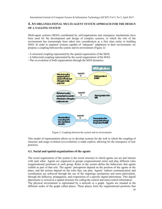 International Journal of Computer Science & Information Technology (IJCSIT) Vol 5, No 2, April 2013
45
4. AN ORGANIZATIONAL MULTI-AGENT SYSTEM APPROACH FOR THE DESIGN
OF A TAGGING SYSTEM
Multi-agent systems (MAS) coordinated by self-organisation and emergence mechanisms have
been used for the development and design of complex systems, in which the role of the
environment has increasingly been taken into consideration as a first class entity in building
MAS. In order to engineer systems capable of “adequate” adaptation to their environment, we
propose a coupling between the system and its environment (Figure 2):
- A structural coupling represented by the spatial organization of the MAS.
- A behavioral coupling represented by the social organization of the MAS.
- The co-evolution of both organizations through the MAS dynamics.
Figure 2. Coupling between the system and its environment
This model of representation allows us to develop systems for the web in which the coupling of
structure and usage evolution (co-evolution) is made explicit, allowing for the emergence of new
practices.
4.1. Social and spatial organizations of the agents
The social organization of the system is the social structure in which agents can act and interact
with each other. Agents are organized in groups (organizational units) and play different roles
(organizational positions) in each group. Roles in the system define the behaviours that agents
exhibit as part of that role. The agents’ perceptions depend on the position of the agents in the
place, and the actions depend on the roles they can play. Agents’ indirect communication and
coordination are achieved through the use of the stigmergy mechanism and more particularly,
through the diffusion, propagation, and evaporation of a specific digital pheromone. This digital
pheromone is viewed as a spatial structure for coding the control and meta-control information.
The physical environment is represented by a network or a graph. Agents are situated in the
different nodes of the graph called places. These places form the organizational positions that
Astructuralcoupling
expressedbytheco-
evolutionofthestructure
ofthesystemandits
environment
Spatialorganizationof
theMAS
Abehaviouralcoupling
expressedbytheco-evolution
ofthebehaviourofthesystem
anditsenvironment
Socialorganizationofthe
MAS
Retroactiveeffectof
onecouplingonthe
other:organizational
articulation
Theco-evolutionofthe
twoorganizationsthrough
thedynamicsoftheMAS
MASImplications
represented
by
represented
by
represented
by
 