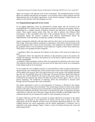 International Journal of Computer Science & Information Technology (IJCSIT) Vol 5, No 2, April 2013
46
agents can occupy at the physical level of the environment. The perceptions/actions of these
agents are situated in the physical environment. A set of places forms a region. Regions form the
organizational units of the spatial organization. As the network topology is highly dynamic, the
regions are also dynamic and keep changing over time.
4.2. Organizational approach of our system
In our tagging application, users are represented by human agents who are involved in the
accomplishment of a collective task. These agents are present in a physical environment, which is
materialized by a complex network of physical resources that represents by itself the tagging
system. These agents assume certain roles; they are able to perceive and influence their
environment, as they accomplish some tasks in the considered network of resources, which
consequently affects the system’s evolution. Such physical materialization allows the
implementation of the mechanism of stigmergy, leading to self-organization.
Agents communicate indirectly with each other and leave their traces on the environment in the
form of tags. These tags could be considered as a pheromone, which allows self-structuring of the
system through the users’ actions on the environment. This emphasizes the influence exerted by
the persistent effects in the environment of past behaviors of agents on their future behaviours.
These effects were grouped into three categories:
- a qualitative effect: this represents the influence on the choice of the action to be taken by an
agent ;
- a quantitative effect: this represents the influence on the parameters (such as the position, the
strength, the frequency, the latency, the duration, etc.) of the action, while the nature of the action
remains unchangeable;
- a qualitative and/or quantitative indirect effect: this represents the influence on the action result.
This influence indirectly affects the way the action will be taken and its result, are a consequence
of the changes made to its environment.
Let us consider the case of adding a resource to a personal library, where an agent could choose a
tag from his/her own vocabulary list. If this resource doesn’t exist in the system, the personal tag
will be added to the resource. But if the resource does exist in the system, with multiple dominant
tags, the user will probably choose one of these tags. The actions that have already been taken by
previous users will be affected by the result of the current agent’s action. The resource will be
reinforced by the dominant tag, which will affect the actions of future agents. This is a case of
passive stigmergy. The mechanism of stigmergy allows the environment to structure itself
through activities that agents take in the environment.
The spatial organization in form of sub-communities of resources is affected by this change,
leading to a restructuring of the environment. This restructuring will have an effect on the spatial
position of the agent in the physical environment that is materialized by the network of resources.
This position influences the choice of the action to be taken by the agent. Consequently, the agent
could choose to play the role of Resource Tagger, Resource Searcher or Knowledge Expert. He
could also choose to be, for instance, the creator of a new community of users, etc.
An agent’s behaviour and the role it will play are greatly affected by its position in the spatial
organization. Its position is also affected by its actions and the roles it plays in the social
organization and by the different activities in the environment (pheromone presence, etc.). The
coupling between the social organization and the spatial organization is retroactive and is
expressed in the graph topology. Figure 3 shows a cycle of evolution between the social and
spatial organizations.
 
