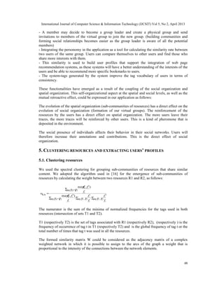 International Journal of Computer Science & Information Technology (IJCSIT) Vol 5, No 2, April 2013
48
- A member may decide to become a group leader and create a physical group and send
invitations to members of the virtual group to join the new group. (building communities and
forming social relationships becomes easier as the group leader is aware of all the potential
members)
- Integrating the personomy in the application as a tool for calculating the similarity rate between
two users of the same group. Users can compare themselves to other users and find those who
share more interests with them.
- This similarity is used to build user profiles that support the integration of web page
recommendation systems, as these systems will have a better understanding of the interests of the
users and be able to recommend more specific bookmarks to users.
- The system-tags generated by the system improve the tag vocabulary of users in terms of
consistency.
These functionalities have emerged as a result of the coupling of the social organization and
spatial organization. This self-organizational aspect at the spatial and social levels, as well as the
mutual retroactive effect, could be expressed in our application as follows:
The evolution of the spatial organization (sub-communities of resources) has a direct effect on the
evolution of social organization (formation of our virtual groups). The reinforcement of the
resources by the users has a direct effect on spatial organization. The more users leave their
traces, the more traces will be reinforced by other users. This is a kind of pheromone that is
deposited in the environment.
The social presence of individuals affects their behavior in their social networks. Users will
therefore increase their annotations and contributions. This is the direct effect of social
organization.
5. CLUSTERING RESOURCES AND EXTRACTING USERS’ PROFILES
5.1. Clustering resources
We used the spectral clustering for grouping sub-communities of resources that share similar
content. We adopted the algorithm used in [16] for the emergence of sub-communities of
resources by calculating the weight between two resources R1 and R2, as follows:
∑∈∑∈∑ ∩∈
∑ ∩∈
=
−
+
−
+
21
2
21
1
21
21
21
21
,
),max(
),min(
21
TTt f
f
TTt f
f
TTt f
ff
TTt f
ff
w
t
t
t
t
t
tt
t
tt
RR
The numerator is the sum of the minima of normalized frequencies for the tags used in both
resources (intersection of sets T1 and T2).
T1 (respectively T2) is the set of tags associated with R1 (respectively R2), (respectively ) is the
frequency of occurrence of tag t in T1 (respectively T2) and is the global frequency of tag t or the
total number of times that tag t was used in all the resources.
The formed similarity matrix W could be considered as the adjacency matrix of a complex
weighted network in which it is possible to assign to the arcs of the graph a weight that is
proportional to the intensity of the connections between the network elements.
 