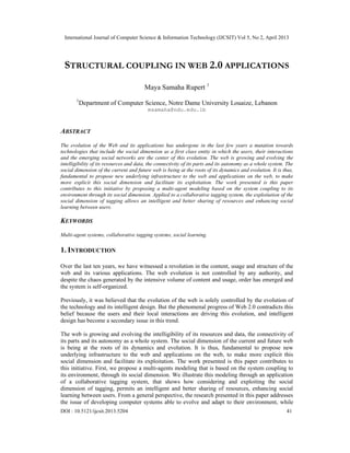 International Journal of Computer Science & Information Technology (IJCSIT) Vol 5, No 2, April 2013
DOI : 10.5121/ijcsit.2013.5204 41
STRUCTURAL COUPLING IN WEB 2.0 APPLICATIONS
Maya Samaha Rupert 1
1
Department of Computer Science, Notre Dame University Louaize, Lebanon
msamaha@ndu.edu.lb
ABSTRACT
The evolution of the Web and its applications has undergone in the last few years a mutation towards
technologies that include the social dimension as a first class entity in which the users, their interactions
and the emerging social networks are the center of this evolution. The web is growing and evolving the
intelligibility of its resources and data, the connectivity of its parts and its autonomy as a whole system. The
social dimension of the current and future web is being at the roots of its dynamics and evolution. It is thus,
fundamental to propose new underlying infrastructure to the web and applications on the web, to make
more explicit this social dimension and facilitate its exploitation. The work presented is this paper
contributes to this initiative by proposing a multi-agent modeling based on the system coupling to its
environment through its social dimension. Applied to a collaborative tagging system, the exploitation of the
social dimension of tagging allows an intelligent and better sharing of resources and enhancing social
learning between users.
KEYWORDS
Multi-agent systems, collaborative tagging systems, social learning.
1. INTRODUCTION
Over the last ten years, we have witnessed a revolution in the content, usage and structure of the
web and its various applications. The web evolution is not controlled by any authority, and
despite the chaos generated by the intensive volume of content and usage, order has emerged and
the system is self-organized.
Previously, it was believed that the evolution of the web is solely controlled by the evolution of
the technology and its intelligent design. But the phenomenal progress of Web 2.0 contradicts this
belief because the users and their local interactions are driving this evolution, and intelligent
design has become a secondary issue in this trend.
The web is growing and evolving the intelligibility of its resources and data, the connectivity of
its parts and its autonomy as a whole system. The social dimension of the current and future web
is being at the roots of its dynamics and evolution. It is thus, fundamental to propose new
underlying infrastructure to the web and applications on the web, to make more explicit this
social dimension and facilitate its exploitation. The work presented is this paper contributes to
this initiative. First, we propose a multi-agents modeling that is based on the system coupling to
its environment, through its social dimension. We illustrate this modeling through an application
of a collaborative tagging system, that shows how considering and exploiting the social
dimension of tagging, permits an intelligent and better sharing of resources, enhancing social
learning between users. From a general perspective, the research presented in this paper addresses
the issue of developing computer systems able to evolve and adapt to their environment, while
 