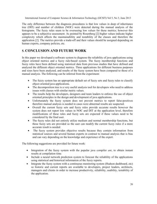 International Journal of Computer Science & Information Technology (IJCSIT) Vol 5, No 3, June 2013
20
The only difference between the diagnosis procedures is that low values in deep of inheritance
tree (DIT) and number of children (NOC) were detected during the manual analysis of the
histograms. The fuzzy rules seem to be overseeing low values for these metrics; however this
appears to be a subjective assessment. As pointed by Rosenberg [2] higher values indicate higher
complexity which affects the maintainability and testability of the classes and therefore the
application [2]. The metrics provide a trade-off and their values should be assigned depending on
human experts, company policies, etc.
5. CONCLUSION AND FUTURE WORK
In this paper we developed a software system to diagnose the reliability of java applications using
object oriented metrics and a fuzzy rule-based system. The fuzzy membership functions and
fuzzy rules have been defined using statistical data from previous studies that have defined and
analyzed the different object oriented metrics. Three applications for different business purposes
and sizes have been analyzed, and results of the fuzzy system have been compared to those of a
manual analysis. The following can be inferred from the experiment:
• The fuzzy system has an appropriate default set of fuzzy sets and fuzzy rules to classify
object oriented java applications.
• The decomposition tree is a very useful analysis tool for developers who need to address
issues with classes with similar metric values.
• The results help the developers, designers and team leaders to enforce the use of object
oriented principles in the design and development of java applications.
• Unfortunately the fuzzy system does not prevent metrics to report false-positives
therefore manual analysis is needed in cases were abnormal results are suspected.
• Overall the current fuzzy sets and fuzzy rules provide accurate results however the
system does not report low values in NOC and DIT at the application level, therefore
modifications of these rules and fuzzy sets are expected if these values need to be
considered by the final user.
• The fuzzy rules did not entirely utilize medium and normal membership functions, but
these fuzzy sets are provided so the user can modify the current fuzzy rules if a more
accurate result is needed.
• The fuzzy system provides objective results because they contain information from
statistical sources and several human experts in contrast to manual analysis that is bias
and can vary depending on the knowledge and experience of the expert.
The following suggestions are provided for future work:
• Integration of the fuzzy system with the popular java compiler ant, to obtain instant
results at compilation time.
• Include a neural network prediction system to forecast the reliability of the applications
using statistical and historical information of the fuzzy reports.
• Integrate the fuzzy system with a continuous monitoring system (Hudson dashboard, etc)
so historic and current reports are available to developers, project leaders, architects,
managers and clients in order to increase productivity, reliability, usability, testability of
the application.
 