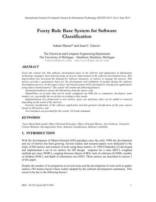 International Journal of Computer Science & Information Technology (IJCSIT) Vol 5, No 3, June 2013
DOI : 10.5121/ijcsit.2013.5301 1
Fuzzy Rule Base System for Software
Classification
Adnan Shaout* and Juan C. Garcia+
The Electrical and Computer Engineering Department
The University of Michigan – Dearborn, Dearborn, Michigan
*shaout@umich.edu; +garciajc@umd.umich.edu
ABSTRACT
Given the central role that software development plays in the delivery and application of information
technology, managers have been focusing on process improvement in the software development area. This
improvement has increased the demand for software measures, or metrics to manage the process. This
metrics provide a quantitative basis for the development and validation of models during the software
development process. In this paper a fuzzy rule-based system will be developed to classify java applications
using object oriented metrics. The system will contain the following features:
Automated method to extract the OO metrics from the source code,
Default/base set of rules that can be easily configured via XML file so companies, developers, team
leaders, etc, can modify the set of rules according to their needs,
Implementation of a framework so new metrics, fuzzy sets and fuzzy rules can be added or removed
depending on the needs of the end user,
General classification of the software application and fine-grained classification of the java classes
based on OO metrics, and
Two interfaces are provided for the system: GUI and command.
KEYWORDS
Fuzzy Based Rule model, Object Oriented Principles, Object Oriented Metrics, Java Patterns, Transitive
Closure Relation, Decomposition Trees, Software classification, Software reliability.
1. INTRODUCTION
With the development of Object-Oriented (OO) paradigm since the early 1990s the development
and use of metrics has been growing. Several studies and research papers were dedicated to the
study of OO metrics and research of tools using these metrics. In 1994 Chidamber [1] developed
and implemented a set of six metrics for OO design: response for a class (RFC), weighted
methods per class (WMC), coupling between objects (CBO), lack of cohesion (LCOM), number
of children (NOC), and depth of inheritance tree (DIT). These metrics are described in section 2
of this paper.
Despite the number of investigations in several areas and the development of some tools to gather
metrics, OO metrics haven’t been widely adopted by the software development community. This
seems to be due to the following factors:
 