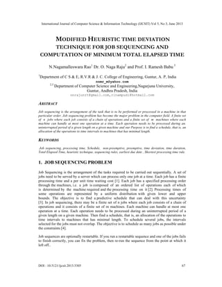 International Journal of Computer Science & Information Technology (IJCSIT) Vol 5, No 3, June 2013
DOI : 10.5121/ijcsit.2013.5305 67
MODIFIED HEURISTIC TIME DEVIATION
TECHNIQUE FOR JOB SEQUENCING AND
COMPUTATION OF MINIMUM TOTAL ELAPSED TIME
N.Nagamalleswara Rao1
Dr. O. Naga Raju2
and Prof. I. Ramesh Babu 3
1
Department of C S & E, R.V.R & J. C. College of Engineering, Guntur, A. P, India
nnmr_m@yahoo.com
2,3
Department of Computer Science and Engineering,Nagarjuna University,
Guntur, Andhra Pradesh, India
onrajunrt@gmail.com,rinampudi@hotmail.com
ABSTRACT
Job sequencing is the arrangement of the task that is to be performed or processed in a machine in that
particular order. Job sequencing problem has become the major problem in the computer field. A finite set
of n jobs where each job consists of a chain of operations and a finite set of m machines where each
machine can handle at most one operation at a time. Each operation needs to be processed during an.
uninterrupted period of a given length on a given machine and our Purpose is to find a schedule, that is, an
allocation of the operations to time intervals to machines that has minimal length.
KEYWORDS
Job sequencing, processing time, Schedule, non-preemptive, preemptive, time deviation, time duration,
Total Elapsed Time, heuristic technique, sequencing rules, earliest due date , Shortest processing time rule.
1. JOB SEQUENCING PROBLEM
Job Sequencing is the arrangement of the tasks required to be carried out sequentially. A set of
jobs need to be served by a server which can process only one job at a time. Each job has a finite
processing time and a per unit time waiting cost [1]. Each job has a specified processing order
through the machines, i.e. a job is composed of an ordered list of operations each of which
is determined by the machine required and the processing time on it [2]. Processing times of
some operations are represented by a uniform distribution with given lower and upper
bounds. The objective is to find a predictive schedule that can deal with this uncertainty
[3]. In job sequencing, there may be a finite set of n jobs where each job consists of a chain of
operations and it consists of a finite set of m machines. Each machine can handle at most one
operation at a time. Each operation needs to be processed during an uninterrupted period of a
given length on a given machine. Then find a schedule, that is, an allocation of the operations to
time intervals to machines that has minimal length. To schedule several jobs, the intervals
selected for the jobs must not overlap. The objective is to schedule as many jobs as possible under
the constraints [4].
Job sequences are optionally restartable. If you run a restartable sequence and one of the jobs fails
to finish correctly, you can fix the problem, then re-run the sequence from the point at which it
left off..
 