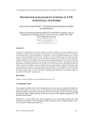 International Journal of Computer Science & Information Technology (IJCSIT) Vol 5, No 3, June 2013
DOI : 10.5121/ijcsit.2013.5307 89
HANDOVER MANAGEMENT SCHEME IN LTE
FEMTOCELL NETWORKS
Tijane Fatima Zohra BADRI1,2
, SAADANE Rachid1
,Mohammed Wahbi1
and MbarkiSamir2
1
Electrical Engineering DepartmentSIR2C2S/LASI-EHTP Casablanca, morocco
2
Departement of Computer Science, Faculty of Science LARIT, Ibn Tofail
UniversityKenitra, morocco
1
tijanebadri@hotmail.fr
2
Rachid.saadane@gmail.com
3
wahbi_mho@yahoo.fr
4
mbarkisamir@hotmail.com
ABSTRACT
Femtocell is a small cellular base station in home, a low-power wireless access point designed for use in
residential or small business environment, this technology is a promising solution for operators to improve
network performance, and the deployment of a femtocell is a key for bandwidth limitation and coverage
issues in conventional mobile network system. Therefore, the inter-cell handover process will become more
complex, frequent and time-sensitive with the introduction of femtocells in cellular networks. This paper
presents the architecture of LTE femtocell networks and investigates the different scenarios in the handover
procedure. Especially, the mobility of user from macrocell to femtocell which is quite difficult due to the
large number of candidate femtocells in the coverage area and the characteristics of the femtocell entity, In
order to achieve the optimize procedure handover decision policy based on using the advantage of the
entity HeNB Policy Function to select and make decision of handover based on different constraint to make
the optimal decision about the target femtocell to mitigate the unnecessary handovers, hence we describe
the decision policies rules as well as the handover signalling flow furthermore, an analytical model was
presented for the handover signalling cost.
KEYWORDS
Handover, femtocell, HeNB, macrocell, HeNB policy function, LTE.
1. INTRODUCTION
The concept of mobility offer several advantages to users, they can stay connected by handovers
to the cells closer by as they move in the network all the while maintaining their services.
Seamless mobility and anywhere anytime type of service provision, have always been key design
principles for legacy cellular networks, in this work we focus on the mobility management in LTE
based femtocell network.
Femtocell is a small cellular base station designed for use in subscriber’s home and small
business environments. It’s the emerging network technology which is defined broadly as low-
cost, low-power cellular base stations [1].
 