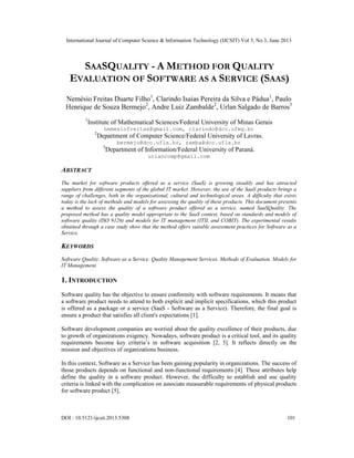 International Journal of Computer Science & Information Technology (IJCSIT) Vol 5, No 3, June 2013
DOI : 10.5121/ijcsit.2013.5308 101
SAASQUALITY - A METHOD FOR QUALITY
EVALUATION OF SOFTWARE AS A SERVICE (SAAS)
Nemésio Freitas Duarte Filho1
, Clarindo Isaias Pereira da Silva e Pádua1
, Paulo
Henrique de Souza Bermejo2
, Andre Luiz Zambalde2
, Urlan Salgado de Barros3
1
Institute of Mathematical Sciences/Federal University of Minas Gerais
nemesiofreitas@gmail.com, clarindo@dcc.ufmg.br
2
Department of Computer Science/Federal University of Lavras.
bermejo@dcc.ufla.br, zamba@dcc.ufla.br
3
Department of Information/Federal University of Paraná.
urlancomp@gmail.com
ABSTRACT
The market for software products offered as a service (SaaS) is growing steadily and has attracted
suppliers from different segments of the global IT market. However, the use of the SaaS products brings a
range of challenges, both in the organizational, cultural and technological areas. A difficulty that exists
today is the lack of methods and models for assessing the quality of these products. This document presents
a method to assess the quality of a software product offered as a service, named SaaSQuality. The
proposed method has a quality model appropriate to the SaaS context, based on standards and models of
software quality (ISO 9126) and models for IT management (ITIL and COBIT). The experimental results
obtained through a case study show that the method offers suitable assessment practices for Software as a
Service.
KEYWORDS
Software Quality. Software as a Service. Quality Management Services. Methods of Evaluation. Models for
IT Management.
1. INTRODUCTION
Software quality has the objective to ensure conformity with software requirements. It means that
a software product needs to attend to both explicit and implicit specifications, which this product
is offered as a package or a service (SaaS - Software as a Service). Therefore, the final goal is
ensure a product that satisfies all client's expectations [1].
Software development companies are worried about the quality excellence of their products, due
to growth of organizations exigency. Nowadays, software product is a critical tool, and its quality
requirements become key criteria’s in software acquisition [2, 3]. It reflects directly on the
mission and objectives of organizations business.
In this context, Software as a Service has been gaining popularity in organizations. The success of
those products depends on functional and non-functional requirements [4]. These attributes help
define the quality in a software product. However, the difficulty to establish and use quality
criteria is linked with the complication on associate measurable requirements of physical products
for software product [5].
 