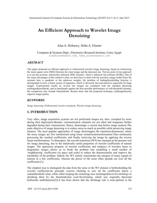 International Journal of Computer Science & Information Technology (IJCSIT) Vol 5, No 3, June 2013
DOI : 10.5121/ijcsit.2013.5309 119
An Efficient Approach to Wavelet Image
Denoising
Alaa A. Hefnawy, Heba A. Elnemr
Computer & Systems Dept., Electronics Research Institute, Cairo, Egypt
alaahouse@yahoo.com, heba_elnemr@yahoo.com
ABSTRACT
This paper proposed an efficient approach to orthonormal wavelet image denoising, based on minimizing
the mean square error (MSE) between the clean image and the denoised one. The key point of our approach
is to use the accurate, statistically unbiased, MSE estimate—Stein’s unbiased risk estimate (SURE). One of
the major advantages of this method is that; we don't have to deal with the noiseless image model.Since the
estimate here is quadratic in the unknown weights, the problem of findingthresholding function is
downgraded to solve a linear system of equations, which is obviously fast and attractive especially for large
images. Experimental results on several test images are compared with the standard denoising
techniqueBayesShrink, and to benchmark against the best possible performance of soft-threshold estimate,
the comparison also include Oracleshrink. Results show that the proposed technique yieldssignificantly
superior image quality.
KEYWORDS
Image denoising; Orthonormal wavelet transform; Wavelet image denoising
1. INTRODUCTION
Very often, image acquisition systems are not perfectand images are, thus, corrupted by noise
during their digitization.Besides, communication channels are not ideal and imagesare further
degraded during their transmission. Hence, denoisingis a crucial step before image analysis.The
main objective of image denoising is to reduce noise as much as possible while preserving image
features. The most popular approaches of image denoisingare the transform-domainone, where
the noisy images are first transformed using linear ormultiscaletransformation.Then nonlinearly
processing the resulted coefficients, and finally retrieving the image by applying the inverse
linear transformation. To thisrespect, the wavelet transform (WT) has emerged as the premier tool
for image denoising, due to the statistically useful properties of wavelet coefficients of natural
images. The sparseness property of wavelet coefficients and tendency of wavelets bases to
diagonalise images allows us to break the problem into modelling a small number of
‘neighbouring’ coefficients (in space and scale) to reduce the dimensionality and improve the
tractability of the problem. Indeed, the WT mainly concentrates the energies of many signals of
interest in a few coefficients, whereas the power of the noise often spreads out over all the
coefficients [1].
The simplest way to distinguish the data from the noise in the WT domain is bythresholding the
wavelet coefficients.Its principle consists ofsetting to zero all the coefficients below a
certainthreshold value, while either keeping the remaining ones unchanged(hard-thresholding) or
shrinking them by the thresholdvalue (soft-thresholding, which was originally theorized
byDonoho andJohnstone[2]).It has been shown that the shrinkage rule is near-optimal in the
 