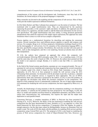 International Journal of Computer Science & Information Technology (IJCSIT) Vol 5, No 3, June 2013
161
comprehension of the system, and the development task. Furthermore, since they lack of the
formalism, the formal analysis of the proposed languages is impossible.
Many researches are devoted to the modeling and the composition of web services. Most of these
works provide models expressed in different formalisms.
In [10], Reiko Heckel, and Marc Lohmann have proposed to use the notion of contracts. The last
mentioned refer to graph transformation rules. They are characterized by the assertions
expressing the providers, or the customers’ rights and duties. In addition, this approach uses the
UML notions [11], signatures, and data models to add the behavioral information for the services
web specification. The graph transformation rules have ability, to bring advanced operational
interpretations that cannot be expressed with simple logical expressions,This approach has some
limitations when it comes to a web services complex composition.
Process algebras are a mathematical formalism for describing and studying the concurrent
systems. Several researchers have used different process algebras to specify and compose web
services. For example, Brogi et al. [12] have proposed a formalization technique based on CCS,
for the choreography of web services. In [13], semantics of the orchestration language BPEL is,
this time, specified by using pi-calculus. Nevertheless, this work does not deal with some parts of
BPEL, such as data management; and this is not surprising, because pi-calculus does not allow
data manipulation.
IN [14], the authors have proposed an approach that allows the composite web
servicedevelopment following MDA principles using UML 1.4 as a modeling means. [15] has
used the same idea; this work is based on UML 2.0. However, the authors have pointed out that
the model is not expressive enough. Besides, it is worth to note that UML is a semi-formal
language.
In the field of the formal systems specification, automata are very recognized models. The use of
automata for web services modeling and composition has been suggested by several researchers.
The Columbo model [16], which is based on FSA (Finite State Automata), is one of these
approaches. In [17], Fan et al. have proposed to model the web services using the AFA
(Alternating finite automata). An interaction with the developer to provide, in advance, a detailed
specification of the composite service, is required by these approaches. The use of DFSA
(deterministic finite state automata) is proposed by the authors, in [18], to solve this problem. In
this approach, the developers only define the exactness constraints on the composition. The
behavior of the composite service is automatically synthesized. The use of input output automata
(I/O automata) for modeling the web services composition, has been suggested by Mitra et al., in
[19].
Actually, the disadvantage of using automata is that the competition modeling is not allowed by
their semantics. A solution for this problem has been proposed by Yan and Dague, in [20], the
idea is to model each parallel execution branch by independent automaton, and define events to
realize their interconnection; but, unfortunately, this requires the input and the output state
duplication in each parallel branch.
Concerning Petri-nets, a complete translation of BPEL in Petri-nets has been presented by
Onyang et al., in [21]. Moreover, the ability of the last mentioned in modeling the web services
composition has also been demonstrated by them. Similarly to [7], our approach is a Petri Net
based framework for Web services composition. [7] proposed a Petri Net Algebra. Its model is
enough expressive, but the data types cannot be distinguishable, because an elementary Petri net
model is used. The work of [22] also deals with this problem, by modeling Web services and their
composition using Colored Petri nets [23]. The proposal of [24] is also based on modeling the
process of Web service composition by a kind of Object-Oriented Petri Nets. However, our
 