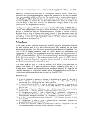 International Journal of Computer Science & Information Technology (IJCSIT) Vol 5, No 3, June 2013
162
approach is formally defined and is based on a well-founded framework namely LGSPN. In [25]
the authors have proposed an approach for modeling and composition of web services using G-
Nets, which are a kind of high-level Petri nets. The main advantage of our approach compared to
[7], [22],[24] and [25], is the fact that the model used in our work takes into account the time
constraints.LGSPNs are models that can be used for behavioral analyses based on the
classical theory of Petri nets, and also for Performance analyses based on the time
specifications and the probabilistic models.
Ontology-driven approaches for Web services composition like OWL-S [26], SAWSDL [27] and
[28] use terms from preagreed ontologies to declare preconditions and effects of the concerned
services. In the two first works, the inputs and outputs are expressed by concepts, while [28]
describes them in terms of instance-based graph patterns. If these approaches present the
advantage of clearly understanding the meaning of the messages, their main drawback remains
the difficulty to discover the explicit goal of the services. This latter constitutes a key element
when composing by AI planners [29].
5. Conclusion
In this paper, we have presented a simple yet powerful approach, which offers solutions
for both modeling web services and composing them. This approach has the major
advantage of benefiting from the formal aspect of Labeled Generalized Stochastic Petri
Nets (LGSPN). Indeed, modeling based on LGSPN allows the specification and
prototyping of complex Web serviceswith taking into account the time constraints. A
LGSPN-Servicebased algebra for Web service composition is developed. In this vein, we
define the formal semantics of the composition operators by means of LGSPN-Service.
Using this underlying framework provides a rigorous approach to verify the properties
and detect inconsistencies between web services.
In a future work, we plan to extend our approach with advanced operators that can
support more complex Web service combination. Another perspective of our work is to
develop a Java prototype tool implementing the introduced operators. We may also use
reduction techniques to optimize the models before the analysis and the verification of
certain properties by using appropriate tools such as GreatSPN [30].
REFERENCES
[1] D. Box, D. Ehnebuske, G. Kakivaya, A. Layman, N. Mendelsohn, H. F. Nielsen, S. Thatte, and D.
Winer, “Simple object access protocol (soap) 1.1”, May 2000, [Online].
Available:http://www.w3.org/TR/2000/NOTE-SOAP-20000508/
[2] F. Curbera, M. Duftler, R. Khalaf, W. Nagy, N. Mukhi, and S. Weerawarana, “Unraveling the web
services web an introduction to soap, wsdl, and uddi”, IEEE INTERNET COMPUTING, pp. 86-93,
Mar./Apr.2002
[3] E. Christensen, F. Curbera, G. Meredith, and S. Weerawarana, “Web services description
language (wsdl) 1.1”, Mar 2001, [Online]. Available: http://www.w3.org/TR/wsdl.
[4] M. AjmoneMarsan, G. Balbo, G. Conte, S. Donatelli and G. Franceschinis, “AnIntroduction to
generalized stochastic Petri nets”, In International Journal of Microelectronics and reliability: Special
issue on Petri nets and related graph models, Vol. 31(4), pp 699-725, Pergamon Press,1991.
[5] C. A. Petri, “Kommunikationmitautomaten (in german)”, Ph.D. dissertation, University of Bonn,
Germany, 1962.
[6] M. AjmoneMarsan, G. Balbo, G. Conte, S. Donatelli and G. Franceschinis, “Modeling with
generalized stochastic Petri nets”, In J. Wiley, 1995.
[7] R. Hamadi and B. Benatallah, “A Petri net based-model for web service composition”, in proc. the
14th Australasian database conference, adelaide. Darlinghurst: Australian
 