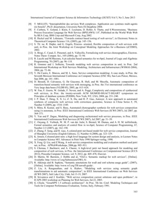 International Journal of Computer Science & Information Technology (IJCSIT) Vol 5, No 3, June 2013
163
[8] T. MELLITI, “Interopérabilité des services Web complexes. Application aux systèmes multi-agents
(in french)”, Ph.D. dissertation, University Paris IX Dauphine 2004.
[9] F. Curbera, Y. Goland, J. Klein, F. Leymann, D. Roller, S. Thatte, and S.Weerawarana, “Business
Process Execution Language for Web Service (BPEL4WS) 1.0”, Published on the World Wide Web
by BEA Corp, IBM Corp and Microsoft Corp, Aug 2002.
[10] R. Heckel and M. Lohmann, “Towards contract based testing of web service”, in Electronic Notes in
Theoretical Computer Science 116, (2005), pp. 145–156.
[11] S. Thӧne, R. Depke, and G. Engels, Process- oriented, flexible composition of web services with
uml, in Proc. the Joint Workshop on Conceptual Modeling Approaches for e-Business (eCOMO),
2002.
[12] A. Brogi, C. Canal, E. Pimentel, and A. Vallecillo, Formalizing web service choreographies, Electron.
Notes Theor. Comput. Sci., 105 (2004), pp. 73–94.
[13] R. Lucchi and M.Mazzara, A pi-calculus based semantics for ws-bpel, Journal of Logic and Algebraic
Programming, 70 (2007), pp. 96–118.
[14] R. Grөnmo and I. Solheim, Towards modeling web service composition in uml, in Proc. 2nd
International Workshop on Web Services Modeling, Architecture and Infrastructure (WSMAI-2004),
2004, pp. 72–86.
[15] V. De Castro, E. Marcos, and M. L. Sanz, Service composition modeling: A case study, in Proc. the
Seventh Mexican International Conference on Computer Science (ENC 06), San Luis Potosi, Mexico,
Sep 2006, pp. 101–1081.
[16] D. Berardi, D. Calvanese, G. De Giacomo, R. Hull, and M. Mecella, Automatic composition of
transition-based semantic web services with messaging, in Proc. the 31st international conference on
Very large data bases (VLDB 05), 2005, pp. 613–624.
[17] W. Fan, F. Geerts, W. Gelade, F. Neven, and A. Poggi, Complexity and composition of synthesized
web services, in Proc. the twenty-seventh ACM SIGMOD-SIGACT-SIGART symposium on
Principles of database systems (POD08), New York, NY, USA, 2008, pp. 231–240.
[18] J. P. Huai, T. Deng, X. X. Li, Z. X. Du, and H. P. Guo, Autosyn: A new approach to automated
synthesis of composite web services with correctness guarantee, Science in China Series F, 59,
Number 9 (2009), pp. 1534–1549.
[19] S. Mitra, R. Kumar, and S. Basu, Automated choreographer synthesis for web services composition
using i/o automata, in Proc. IEEE International Conference Web Services (ICWS 2007), Jul 2007, pp.
364–371.
[20] Y. Yan and P. Dague, Modeling and diagnosing orchestrated web service processes, in Proc. IEEE
International Conferenceon Web Services (ICWS 2007), Jul 2007, pp. 51–59.
[21] C. Ouyang, E. Verbeek, W. M. P. van der Aalst, S. Breutel, M. Dumas, and A. H. M. terHofstede,
Formal semantics and analysis of control flow in ws-bpel, Science of Computer Programming, 67,
Number 2-3 (2007), pp. 162–198.
[22] Z. Zhang, F. hong, and H. xiao, A colored petri net-based model for web service composition, Journal
of Shanghai University (English Edition), 12, Number 4 (2008), pp. 323–329.
[23] K. Jensen, Coloured petri nets- a high level language for system design and analysis, in Lecture Notes
in Computer Science 483. Advances in Petri Nets 1990 Springer-verlag, 1990.
[24] X. Feng, Q. Liu, and Z.Wang, A web service composition modeling and evaluation method used petri
net, in Proc. APWebWorkshops, 2006,pp. 905–911.
[25] S. Chemaa, f. Bachtarzi, and A. Chaoui, A high-level petri net based approach for modeling and
composition of web services, in Proc. the International Conference on Computational Science (ICCS
2012), Procedia Computer Science, vol. 9, 2012, pp. 469–478, Elsevier.
[26] D. Martin, M. Burstein, J. Hobbs and al, “Owl-s: Semantic markup for web services”, [Online].
Available: http://www.w3.org/Submission/OWL-S/.
[27] R. Akkiraju and B. Sapkota, “Semantic annotations for wsdl and xml schema usage guide”, (2007),
[Online]. Available: http://www.w3.org/TR/sawsdl-guide/.
[28] Z. Liu, A. Ranganathan, and A. Riabov, “Modeling web services using semantic graph
transformations to aid automatic composition”, in IEEE International Conference on Web Services
(ICWS 2007), Salt Lake City, Utah, Jul.13-19, 2007.
[29] B. Srivastava and J. Koehler, “Web service composition current solutions and open problems”, in
ICAPS 2003 workshop on Planning for Web Services, Jul.22, 2003.
[30] G. Chiola. “GreatSPN 1.5 software architecture”. In Proc. 5th Int. Conf. Modeling Techniques and
Tools for Computer Performance Evaluation, Torino, Italy, February 1991.
 