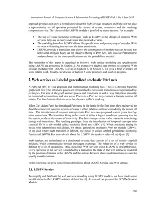 International Journal of Computer Science & Information Technology (IJCSIT) Vol 5, No 3, June 2013
152
approach provides not only a formalism to describe Web services structure and behavior but also
a representative set of operators presented by means of syntax, semantics and the resulting
composite service. The choice of the LGSPN models is justified by many reasons. For example:
• The use of visual modeling techniques such as LGSPN in the design of complex Web
services helps us to easily understand the modeled services.
• The modeling based on LGSPN allows the specification and prototyping of complex Web
services with taking into account the time constraints.
• LGSPNs provide a formalism that allows the construction of models that can be used for
behavioral analyses based on the classical theory of Petri nets, and also for Performance
analyses based on the time specifications and the probabilistic models.
The remainder of this paper is organized as follows. Web service modeling and specification
using LGSPN are presented in Section 2. An expressive algebra that permits to compose Web
services modeled with LGSPNs is given in Section 3. In Section 4, we give a brief overview of
some related work. Finally, we discuss in Section 5 some prospects and work in progress.
2. Web services as Labeled generalized stochastic Petri nets
A Petri net (PN) [5] isa graphical and mathematical modeling tool. This is a directed bipartite
graph with two types of nodes: places are represented by circles and transitions are represented by
rectangles. The arcs of the graph connect places and transitions in such a way that places can only
be connected to transitions and vice versa. Places in a Petri net may contain a discrete number of
tokens. The distribution of tokens over the places is called a marking.
When Carl Adam Petri has introduced Petri nets in his thesis for the first time, they had served to
describe concurrent systems in terms of cause / effect relations without considering the notion of
time. The introduction of temporal concepts into Petri nets was proposed several years later by
other researchers. The transition firing is the result of either a logical condition becoming true in
the system, or the achievement of an activity. The latter interpretation is the reason for associating
timing with transitions. The resulting paradigm from the introduction of temporal concepts into
classical PN is a sub model called stochastic Petri nets (SPN) [4]. When stochastic timing is
mixed with deterministic null delays, we obtain generalized stochastic Petri net models (GSPN).
In the case where each transition is labeled, the model is called labeled generalized stochastic
Petri nets (LGSPN). For more details about the LGSPN, the reader is referred to [4] and [6].
Web services are assimilated to a distributed system; that consists of a set of loosely coupled
modules, which communicate through messages exchange. The behavior of a web service is
defined by a set of operations. Thus, modeling Web services using LGSPN is straightforward.
Every operation in the service is modeled by a transition; the state of the web service is modeled
by the position of tokens in the LGSPN and the arrows between places and transitions are used to
specify causal relations.
In the following, we give some formal definitions about LGSPN-Service and Web service.
2.1. LGSPN-Service
To simplify and facilitate the web services modeling using LGSPN models, we have made some
modifications to the LGSPN notation defined in [6]. As a result we present the LGSPN-Service
Models.
 