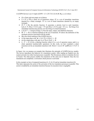 International Journal of Computer Science & Information Technology (IJCSIT) Vol 5, No 3, June 2013
153
A LGSPN-Service is an 11-tuple − = ( , , , , , , , , , , ) where:
• is a finite and non-empty set of places.
• = ∪ is a finite set of transitions where: IT is a set of immediate transitions
denoted by a black rectangle. TT is a set of timed transitions denoted by an empty
rectangle.
• : → ℕis the priority function. It associates a priority level to each transition.
Let ∈ , ( ) = 0 if .type = TT and ( ) > 0 if .type = IT. (i.e. the firing of an
immediate transition has priority over the firing of a timed transition).
• , , : → ( ) | ( ) ⊆ are the input, output, and inhibition functions.
• : → ℝ is a function defined on the set of transition. W allows the definition of the
stochastic process associated with the model.
• is the initial marking of the LGSPN-Service.
• is the input place with ● = { ∈ T| ∈ ( ) } = Ø.
• ois the output place with ●= { ∈ T| ∈ ( )} = Ø.
• ∶ → ∪ { }is a labeling function where is a set of operation names and is a
silent operation (unobservable operation). In this work, we have modeled a silent
transition ( ) by an immediate transition with ( ) = | ∈ ℕ∗
and ( ) = | ∈
ℝ .
In figure 1(a), we propose an example that illustrates the principle of LGSPN-Service models.
The service reproduces the behavior of a translation system. After reading an English text, the
system activates two other local processes in parallel. The first process allows to translate the text
in French. The other process enables the translation of the same text in Spanish. Once the two
translations are completed, a correctness check process is activated.
In this example we have 4 temporal transitions (t1, t3, t4, t5) and an immediate transition (t2).
This latter represents the action of the activation of the two translation processes in parallel. This
action is modeled by an immediate transition because its execution time is negligible.
 