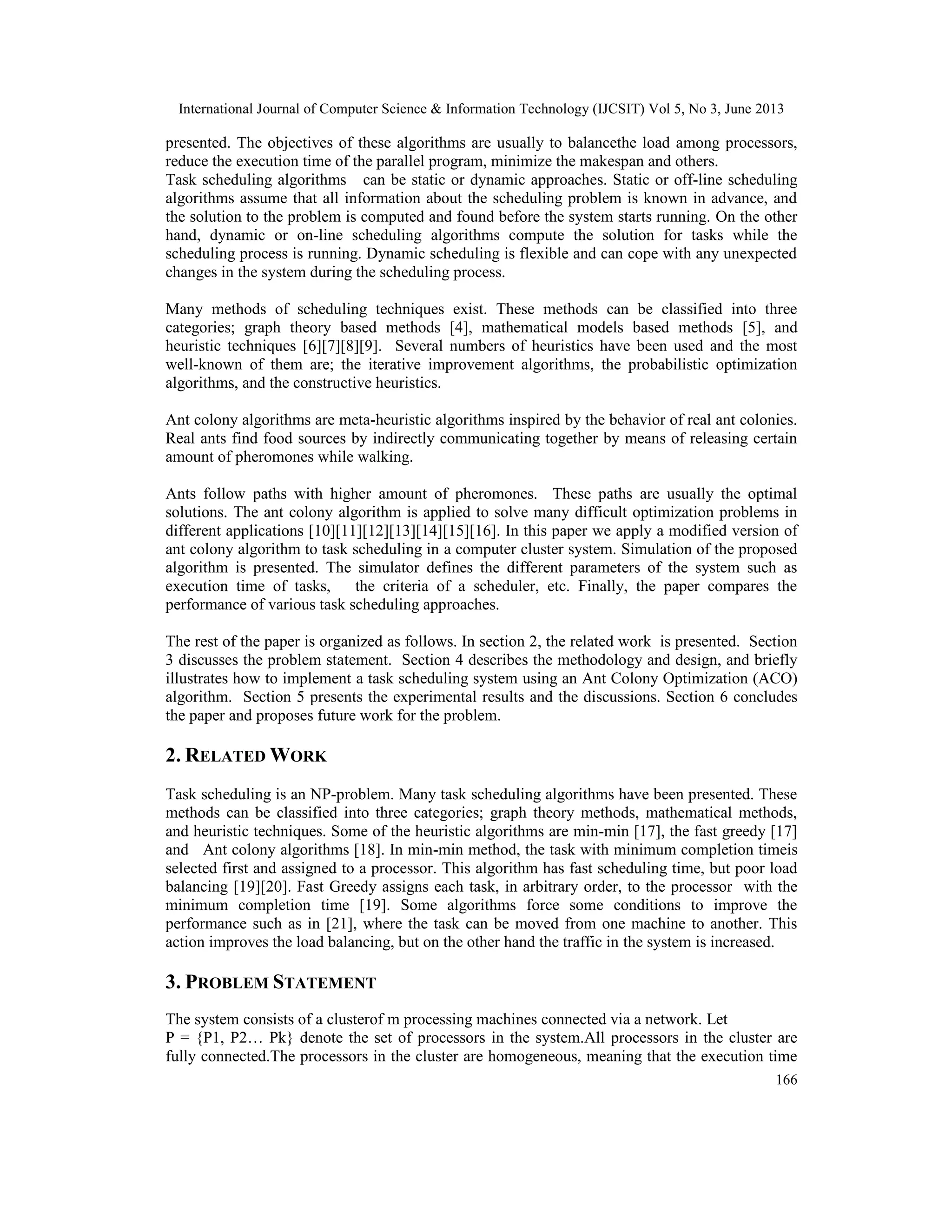 International Journal of Computer Science & Information Technology (IJCSIT) Vol 5, No 3, June 2013
166
presented. The objectives of these algorithms are usually to balancethe load among processors,
reduce the execution time of the parallel program, minimize the makespan and others.
Task scheduling algorithms can be static or dynamic approaches. Static or off-line scheduling
algorithms assume that all information about the scheduling problem is known in advance, and
the solution to the problem is computed and found before the system starts running. On the other
hand, dynamic or on-line scheduling algorithms compute the solution for tasks while the
scheduling process is running. Dynamic scheduling is flexible and can cope with any unexpected
changes in the system during the scheduling process.
Many methods of scheduling techniques exist. These methods can be classified into three
categories; graph theory based methods [4], mathematical models based methods [5], and
heuristic techniques [6][7][8][9]. Several numbers of heuristics have been used and the most
well-known of them are; the iterative improvement algorithms, the probabilistic optimization
algorithms, and the constructive heuristics.
Ant colony algorithms are meta-heuristic algorithms inspired by the behavior of real ant colonies.
Real ants find food sources by indirectly communicating together by means of releasing certain
amount of pheromones while walking.
Ants follow paths with higher amount of pheromones. These paths are usually the optimal
solutions. The ant colony algorithm is applied to solve many difficult optimization problems in
different applications [10][11][12][13][14][15][16]. In this paper we apply a modified version of
ant colony algorithm to task scheduling in a computer cluster system. Simulation of the proposed
algorithm is presented. The simulator defines the different parameters of the system such as
execution time of tasks, the criteria of a scheduler, etc. Finally, the paper compares the
performance of various task scheduling approaches.
The rest of the paper is organized as follows. In section 2, the related work is presented. Section
3 discusses the problem statement. Section 4 describes the methodology and design, and briefly
illustrates how to implement a task scheduling system using an Ant Colony Optimization (ACO)
algorithm. Section 5 presents the experimental results and the discussions. Section 6 concludes
the paper and proposes future work for the problem.
2. RELATED WORK
Task scheduling is an NP-problem. Many task scheduling algorithms have been presented. These
methods can be classified into three categories; graph theory methods, mathematical methods,
and heuristic techniques. Some of the heuristic algorithms are min-min [17], the fast greedy [17]
and Ant colony algorithms [18]. In min-min method, the task with minimum completion timeis
selected first and assigned to a processor. This algorithm has fast scheduling time, but poor load
balancing [19][20]. Fast Greedy assigns each task, in arbitrary order, to the processor with the
minimum completion time [19]. Some algorithms force some conditions to improve the
performance such as in [21], where the task can be moved from one machine to another. This
action improves the load balancing, but on the other hand the traffic in the system is increased.
3. PROBLEM STATEMENT
The system consists of a clusterof m processing machines connected via a network. Let
P = {P1, P2… Pk} denote the set of processors in the system.All processors in the cluster are
fully connected.The processors in the cluster are homogeneous, meaning that the execution time
 