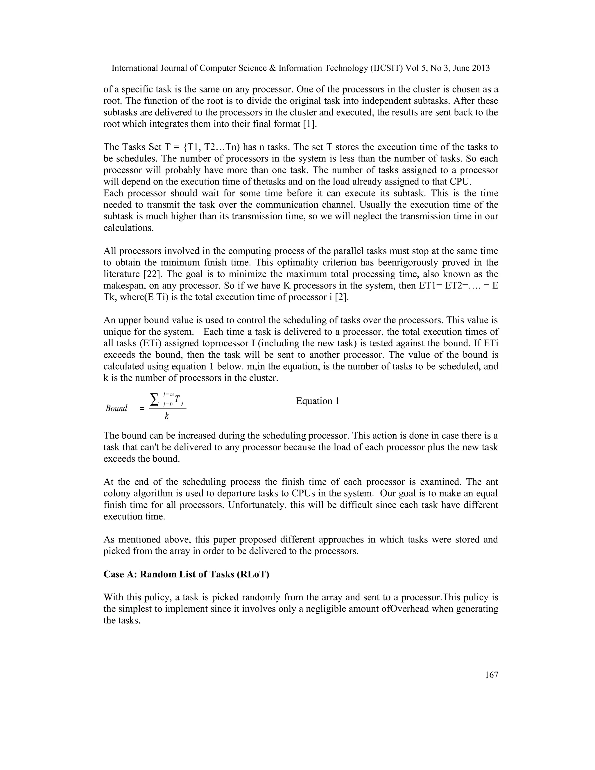 International Journal of Computer Science & Information Technology (IJCSIT) Vol 5, No 3, June 2013
167
of a specific task is the same on any processor. One of the processors in the cluster is chosen as a
root. The function of the root is to divide the original task into independent subtasks. After these
subtasks are delivered to the processors in the cluster and executed, the results are sent back to the
root which integrates them into their final format [1].
The Tasks Set T = {T1, T2…Tn) has n tasks. The set T stores the execution time of the tasks to
be schedules. The number of processors in the system is less than the number of tasks. So each
processor will probably have more than one task. The number of tasks assigned to a processor
will depend on the execution time of thetasks and on the load already assigned to that CPU.
Each processor should wait for some time before it can execute its subtask. This is the time
needed to transmit the task over the communication channel. Usually the execution time of the
subtask is much higher than its transmission time, so we will neglect the transmission time in our
calculations.
All processors involved in the computing process of the parallel tasks must stop at the same time
to obtain the minimum finish time. This optimality criterion has beenrigorously proved in the
literature [22]. The goal is to minimize the maximum total processing time, also known as the
makespan, on any processor. So if we have K processors in the system, then ET1= ET2=…. = E
Tk, where(E Ti) is the total execution time of processor i [2].
An upper bound value is used to control the scheduling of tasks over the processors. This value is
unique for the system. Each time a task is delivered to a processor, the total execution times of
all tasks (ETi) assigned toprocessor I (including the new task) is tested against the bound. If ETi
exceeds the bound, then the task will be sent to another processor. The value of the bound is
calculated using equation 1 below. m,in the equation, is the number of tasks to be scheduled, and
k is the number of processors in the cluster.
Equation 1
The bound can be increased during the scheduling processor. This action is done in case there is a
task that can't be delivered to any processor because the load of each processor plus the new task
exceeds the bound.
At the end of the scheduling process the finish time of each processor is examined. The ant
colony algorithm is used to departure tasks to CPUs in the system. Our goal is to make an equal
finish time for all processors. Unfortunately, this will be difficult since each task have different
execution time.
As mentioned above, this paper proposed different approaches in which tasks were stored and
picked from the array in order to be delivered to the processors.
Case A: Random List of Tasks (RLoT)
With this policy, a task is picked randomly from the array and sent to a processor.This policy is
the simplest to implement since it involves only a negligible amount ofOverhead when generating
the tasks.
k
T
Bound
mj
j j∑
=
=
=
0
 